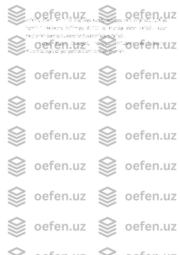 qo’shib,   30x40   sm   li   oq   qog’ozga   surtib,   kanopga   osib   qo’yiladi,   0,08   ga
hajmli   1   issiqxona   bo’limiga   70-100   ta   shunday   ekran   osiladi.   Butun
rivojlanish davrida bu ekranlar 3 takrorlikda qo’yiladi.
Targa,   Super,   Gezagard,   Penitran,   Trifluramin   va   hokazolar.
YUqorida qayd etilgan gerbitsidlarni qo’llash mumkin. 