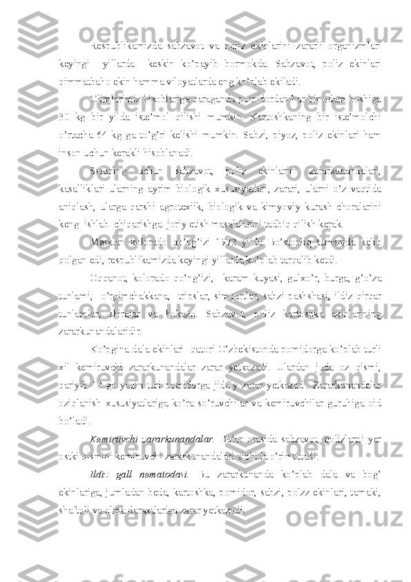 Respublikamizda   sabzavot   va   poliz   ekinlarini   zararli   organizmlari
keyingi     yillarda     keskin   ko’payib   bormokda.   Sabzavot,   poliz   ekinlari
qimmatbaho ekin hamma viloyatlarda eng ko’plab ekiladi.
Olimlarimiz hisoblariga qaraganda pomidordan har bir odam boshiga
30   kg   bir   yilda   iste’mol   qilishi   mumkin.   Kartoshkaning   bir   iste’molchi
o’rtacha   64   kg   ga   to’g’ri   kelishi   mumkin.   Sabzi,   piyoz,   poliz   ekinlari   ham
inson uchun kerakli hisoblanadi.
SHuning   uchun   sabzavot,   poliz   ekinlarini   zararkunandalari,
kasalliklari   ularning   ayrim   biologik   xususiyatlari,   zarari,   ularni   o’z   vaqtida
aniqlash,   ularga   qarshi   agrotexiik,   biologik   va   kimyoviy   kurash   choralarini
keng    ishlab    chiqarishga    joriy etish masalalarini tadbiq qilish kerak.
Masalan   kolorado   qo’ng’izi   1972   yilda   Bo’stonliq   tumanida   kelib
qolgan edi, respublikamizda keyingi yillarda ko’plab tarqalib ketdi.
Oqqanot,   kolorado   qo’ng’izi,     karam   kuyasi,   gulxo’r,   burga,   g’o’za
tunlami,     o’rgimchakkana,     tripslar,   simqurtlar,   sabzi   pashshasi,   ildiz   qirqar
tunlamlar,   shiralar   va   hokazo.   Sabzavot,   poliz   kartoshka   ekinlarining
zararkunandalaridir.
Ko’pgina dala ekinlari     qatori O’zbekistonda pomidorga ko’plab turli
xil   kemiruvchi   zararkunandalar   zarar   yetkazadi.   Ulardan   juda   oz   qismi,
qariyib   10   ga   yaqin   turi   pomidorga   jiddiy   zarar   yetkazadi.   Zararkunandalar
oziqlanish   xususiyatlariga   ko’ra   so’ruvchilar   va   kemiruvchilar   guruhiga   oid
bo’ladi.
Kemiruvchi   zararkunandalar.   Bular   orasida   sabzavot,   polizlarni   yer
ostki qismini kemiruvchi zararkunandalari alohida o’rin tutadi:
Ildiz   gall   nematodasi.   Bu   zararkunanda   ko’plab   dala   va   bog’
ekinlariga, jumladan beda, kartoshka, pomidor, sabzi, polzz ekinlari, tamaki,
shaftoli va olma daraxtlariga zarar yetkazadi. 