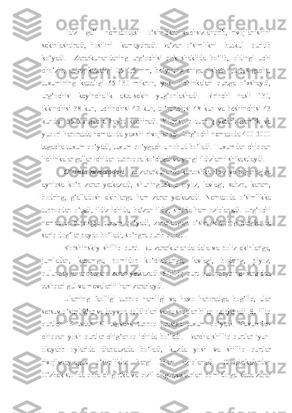 Ildiz     gall     nematodasi     o’simlikni   kuchsizlantirib,   rivojlanishini
sekinlashtiradi,   hosilini     kamaytiradi.   Ba’zan   o’simlikni     butkul     quritib
ko’yadi.     Zararkunandaning   urg’ochisi   nok   shaklida   bo’lib,   oldingi   uchi
cho’ziq,   uning   kattaligi   0,9-1,5   mm,   bo’yining   eniga   nisbati   1,2-1,8   gacha,
tuxumining   kattaligi   65-130   mikron,   yosh   lichinkalari   qurtga   o’xshaydi,
urg’ochisi   keyinchalik   asta-sekin   yug’onlashadi.   Birinchi   nasli   130,
ikkinchisi   38   kun,   uchinchisi   42   kun,   to’rtinchisi   48   kun   va   beshinchisi   43
kundan   55   kungacha   hayot   kechiradi.   YUmshoq   tuproq   yetarli   namlik   va
yuqori haroratda nematoda yaxshi rivojlanadi. Urg’ochi nematoda 400-2000
tagacha tuxum qo’yadi, tuxum qo’ygach u nobud bo’ladi. Tuxumdan chiqqan
lichinkalar gallar ichidan tuproqqa ko’chadi va yangi ildizlarni shikastlaydi.
O’simta   nematodasi.   Bu   zararkunanda   kartoshka   ildiz   va   tuganagiga
ayniqsa   ko’p   zarar   yetkazadi,   shuningdek   u   piyoz,   lavlagi,   sabzp,   karam,
bodring,   g’alladosh   ekinlarga   ham   zarar   yetkazadi.   Nematoda   o’simlikka
tuproqdan o’tadi, ildiz ichida, ba’zan ildiz, sirtida ham oziqlanadi. Urg’ochi
nematoda   tuproqqa   tuxum   qo’yadi,   zararlangan   o’simliklarning   barglarida
sariq dog’lar paydo bo’ladi, so’ngra qurib qoladi.
Korshinskiy   shilliq   qurti.   Bu   zararkunanda   dala   va   poliz   ekinlariga,
jumladan,   karamga,   pomidor   ko’chatlariga,   lavlagi,   bodring,   piyoz,
qulupnayga   anchagina   zarar   yetkazadi.   SHilliq   qurt   qulupnayning   bargidan
tashqari gul va mevalariii ham zararlaydi.
Ularning   faolligi   tuproq   namligi   va   havo   haroratiga   bog’liq,   ular
sersuv o’simliklar va hayvon qoldiqlari va boshqalar bilan oziqlanadi. SHilliq
qurtlar   10   tadan   30   tagacha   tuproq   orasiga   tuxum   qo’yadi.   Tuxumdan
chiqqan   yosh   qurtlar   chig’anoq   ichida   bo’ladi.     Barcha   shilliq   qurtlar   iyun-
oktyabr   oylarida   diapauzada   bo’ladi,   kuzda   yosh   va   shilliq   qurtlar
rivojlanayotgan   o’simliklar   bargi   bilan   oziqlanadi.   CHigirtkalardan
O’zbekistonda qora chigirtka va qizil chigirtka turlari pomidorga katta zarar 