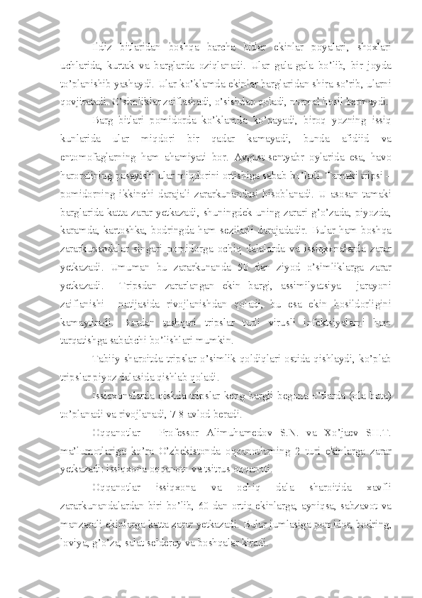 Ildiz   bitlaridan   boshqa   barcha   bitlar   ekinlar   poyalari,   shoxlari
uchlarida,   kurtak   va   barglarda   oziqlanadi.   Ular   gala-gala   bo’lib,   bir   joyda
to’planishib yashaydi. Ular ko’klamda ekinlar barglaridan shira so’rib, ularni
qovjiratadi. O’simliklar zaiflashadi, o’sishdan qoladi, normal hosil bermaydi.
Barg   bitlari   pomidorda   ko’klamda   ko’payadi,   biroq   yozning   issiq
kunlarida   ular   miqdori   bir   qadar   kamayadi,   bunda   afidiid   va
entomofaglarning   ham   ahamiyati   bor.   Avgust-sentyabr   oylarida   esa,   havo
haroratining pasayishi ular miqdorini ortishiga sabab bo’ladi. Tamaki tripsi –
pomidorning   ikkinchi   darajali   zararkunandasi   hisoblanadi.   U   asosan   tamaki
barglarida katta zarar yetkazadi, shuningdek uning zarari g’o’zada, piyozda,
karamda,  kartoshka,  bodringda   ham   sezilarli   darajadadir.  Bular  ham   boshqa
zararkunandalar   singari   pomidorga   ochiq   dalalarda   va   issiqxonalarda   zarar
yetkazadi.   Umuman   bu   zararkunanda   50   dan   ziyod   o’simliklarga   zarar
yetkazadi.     Tripsdan   zararlangan   ekin   bargi,   assimilyatsiya     jarayoni
zaiflanishi     natijasida   rivojlanishdan   qoladi,   bu   esa   ekin   hosildorligini
kamaytiradi.   Bundan   tashqari   tripslar   turli   virusli   infektsiyalarni   ham
tarqatishga sababchi bo’lishlari mumkin.
Tabiiy  sharoitda  tripslar  o’simlik  qoldiqlari  ostida  qishlaydi,  ko’plab
tripslar piyoz dalasida qishlab qoladi.
Issiqxonalarda   qishda   tripslar   keng   bargli   begona   o’tlarda   (ola   buta)
to’planadi va rivojlanadi, 7-8 avlod beradi.
Oqqanotlar   -   Professor   Alimuhamedov   S.N.   va   Xo’jaev   SH.T.
ma’lumotlariga   ko’ra   O’zbekistonda   oqqanotlarning   2   turi   ekinlarga   zarar
yetkazadi: issiqxona oqqanotn va tsitrus oqqanoti.
Oqqanotlar   issiqxona   va   ochiq   dala   sharoitida   xavfli
zararkunandalardan   biri   bo’lib,   60  dan  ortiq  ekinlarga,  ayniqsa,  sabzavot   va
manzarali ekinlarga katta zarar yetkazadi.  Bular jumlasiga pomidor, bodring,
loviya, g’o’za, salat selderey va boshqalar kiradi. 