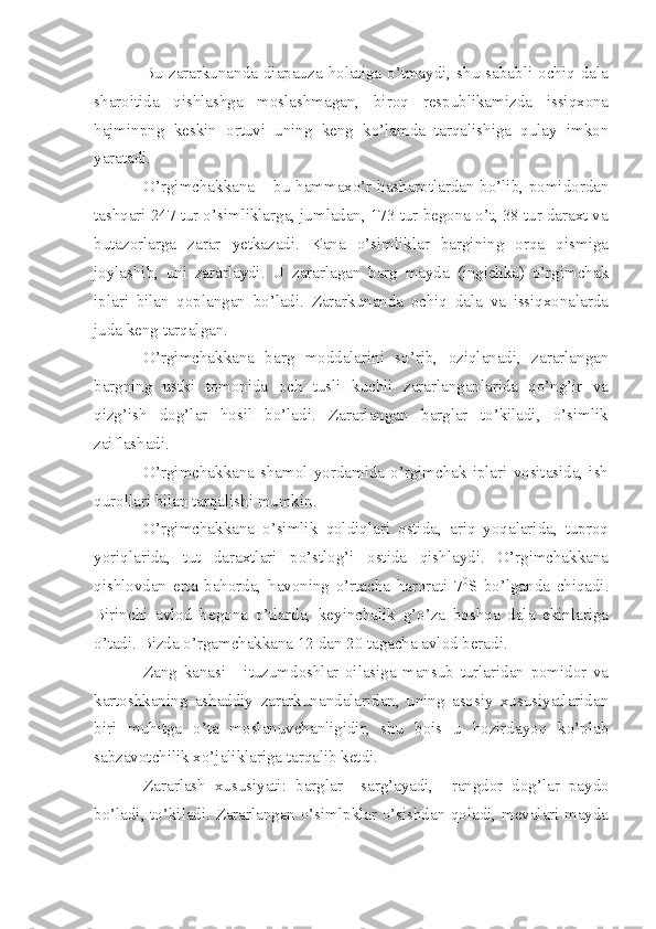 Bu  zararkunanda   diapauza  holatiga   o’tmaydi,  shu  sababli  ochiq  dala
sharoitida   qishlashga   moslashmagan,   biroq   respublikamizda   issiqxona
hajminpng   keskin   ortuvi   uning   keng   ko’lamda   tarqalishiga   qulay   imkon
yaratadi.
O’rgimchakkana – bu hammaxo’r hasharotlardan bo’lib, pomidordan
tashqari 247 tur o’simliklarga, jumladan, 173 tur begona o’t, 38 tur daraxt va
butazorlarga   zarar   yetkazadi.   Kana   o’simliklar   bargining   orqa   qismiga
joylashib,   uni   zararlaydi.   U   zararlagan   barg   mayda   (ingichka)   o’rgimchak
iplari   bilan   qoplangan   bo’ladi.   Zararkunanda   ochiq   dala   va   issiqxonalarda
juda keng tarqalgan.
O’rgimchakkana   barg   moddalarini   so’rib,   oziqlanadi,   zararlangan
bargning   ustki   tomonida   och   tusli   kuchli   zararlanganlarida   qo’ng’ir   va
qizg’ish   dog’lar   hosil   bo’ladi.   Zararlangan   barglar   to’kiladi,   o’simlik
zaiflashadi.
O’rgimchakkana  shamol   yordamida   o’rgimchak   iplari   vositasida,  ish
qurollari bilan tarqalishi mumkin.
O’rgimchakkana   o’simlik   qoldiqlari   ostida,   ariq   yoqalarida,   tuproq
yoriqlarida,   tut   daraxtlari   po’stlog’i   ostida   qishlaydi.   O’rgimchakkana
qishlovdan   erta   bahorda,   havoning   o’rtacha   harorati   7 0
S   bo’lganda   chiqadi.
Birinchi   avlod   begona   o’tlarda,   keyinchalik   g’o’za   boshqa   dala   ekinlariga
o’tadi. Bizda o’rgamchakkana 12 dan 20 tagacha avlod beradi.
Zang   kanasi   -   ituzumdoshlar   oilasiga   mansub   turlaridan   pomidor   va
kartoshkaning   ashaddiy   zararkunandalaridan,   uning   asosiy   xususiyatlaridan
biri   muhitga   o’ta   moslanuvchanligidir,   shu   bois   u   hozirdayoq   ko’plab
sabzavotchilik xo’jaliklariga tarqalib ketdi.
Zararlash   xususiyati:   barglar     sarg’ayadi,     rangdor   dog’lar   paydo
bo’ladi, to’kiladi. Zararlangan o’simlpklar o’sishdan qoladi, mevalari mayda 