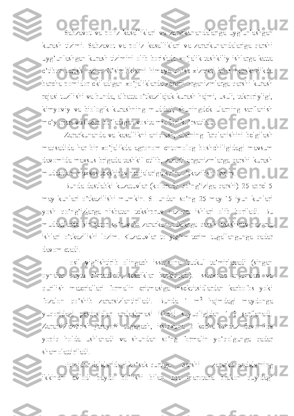 Sabzavot   va   poliz   kasalliklari   va   zararkunandalariga   uyg’unlashgan
kurash   tizimi.   Sabzavot   va   poliz   kasalliklari   va   zararkunandalariga   qarshi
uyg’unlashgan  kurash   tizimini   olib   borishda   xo’jalik-tashkiliy  ishlarga  katta
e’tibor  berish  lozim.   O’simliklarni  himoya   qilish  xizmati   bilan  hamkorlikda
barcha pomidor ekiladigan xo’jaliklarda zararli organizmlarga qarshi kurash
rejasi tuzilishi va bunda, albatta o’tkazilajak kurash hajmi, usuli, takroriyligi,
kimyoviy   va   biologik   kurashning   muddati,   shuningdek   ularning   sarflanish
me’yorlari va lozim bo’ladigan vosita miqdori ko’rsatiladi.
Zararkunanda   va   kasallikni   aniqlash,   ularning   farqlanishini   belgilash
maqsadida   har   bir   xo’jalikda   agronom   entomolog   boshchiligidagi   mavsum
davomida  maxsus brigada tashkil  etilib, zararli  organizmlarga qarshi kurash
muddatlari maxsus tekshiruv natijalariga ko’ra o’tkazilishi lozim.
Bunda   dastlabki   kuzatuvlar   (kolorado   qo’ng’iziga   qarshi)   25   aprel-5
may   kunlari   o’tkazilishi   mumkin.   SHundan   so’ng   25   may-15   iyun   kunlari
yosh   qo’ng’izlarga   nisbatan   tekshpruv   nazorat   ishlari   olib   boriladi.   Bu
muddatlarda   bir   qator   so’ruvchi   zararkunandalarga   qarshi   tekshiruv-nazorat
ishlari   o’tkazilishi   lozim.   Kuzatuvlar   to   yig’im-terim   tugallangunga   qadar
davom etadi.
Hosil   yig’ishtirib   olingach   issiqxona   butkul   ta’mirlanadi   (singan
oynalar   qayta   o’rnatiladi,   teshiklar   berkitiladi).   Issiqxona   anjomlari   va
qurilish   materiallari   formalin   eritmasiga   insektitsidlardan   karbofos   yoki
fozalon   qo’shib   zararsizlantiriladi.   Bunda   1   m 2
  hajmdagi   maydonga
yuqoridagi   pestitsidlar   aralashmasi   ishchi   suyuqligidan   1   l   sarflanadi.
Zararsizlantirish   jarayoni   tugagach,   issiqxona   2   kecha-kunduz   davomida
yopiq   holda   ushlanadi   va   shundan   so’ng   formalin   yo’qolgunga   qadar
shamolattiriladi.
Pomidor dalalaridagi ko’sak qurtiga qarshi   zararkunandalarning
ikkinchi   avlodi   paydo   bo’lishi   bilan   uch   marotaba   brakon   quyidagi 