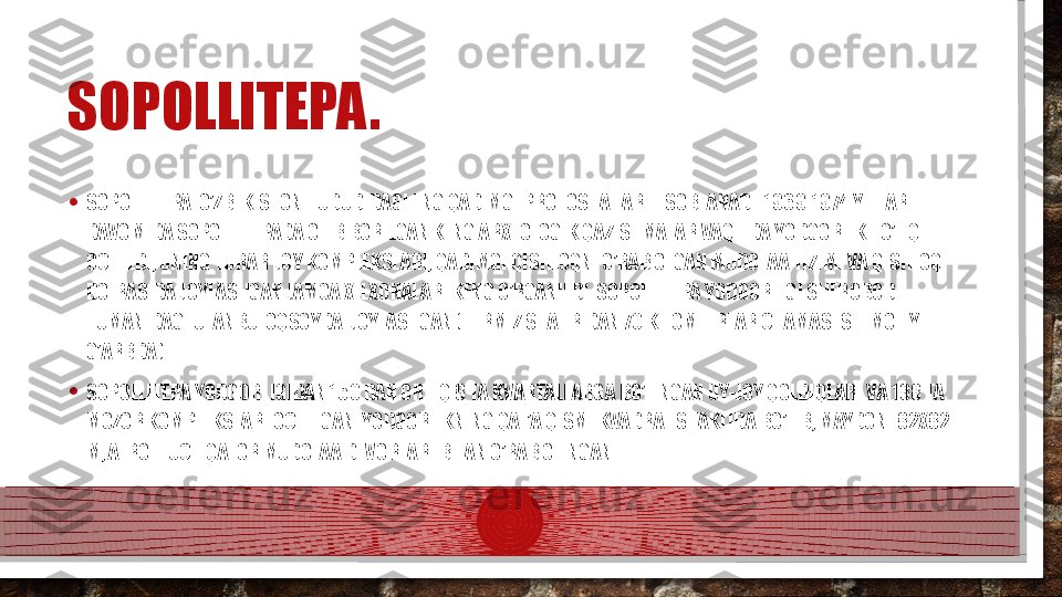 SOPOLLITEPA.
• SOPOLLITEPA. O’ZBEKISTON HUDUDIDAGI ENG QADIMGI PROTOSHAHAR HISOBLANADI. 1969-1974 YILLAR 
DAVOMIDA SOPOLLITEPADA OLIB BORILGAN KENG ARXEOLOGIK QAZISHMALAR VAQTIDA YODGORLIK TO’LIQ  
OCHILDI, UNING TURAR-JOY KOMPLEKSLARI, QADIMGI QISHLOQNI O’RAB OLGAN MUDOFAA TIZIMI VA QISHLOQ 
DOIRASIDA JOYLASHGAN JAMOA XILXONALARI KENG O’RGANILDI. SOPOLLITEPA YODGORLIGI SHEROBOD 
TUMANIDAGI ULANBULOQSOYDA  JOYLASHGAN (TERMIZ SHAHRIDAN 70 KILOMETRLAR CHAMASI SHIMOLIY-
G’ARBDA) .
• SOPOLLITEPA YODGORLIGIDAN 150 DAN ORTIQ 8 TA KVARTALLARGA BO’LINGAN UY-JOY QOLDIQLARI VA 138 TA 
MOZOR KOMPLEKSLARI OCHILGAN. YODGORLIKNING QAL’A QISMI KVADRAT SHAKLIDA BO’LIB, MAYDONI 82X82 
M, ATROFI UCH QATOR MUDOFAA DEVORLARI BILAN O’RAB OLINGAN.  