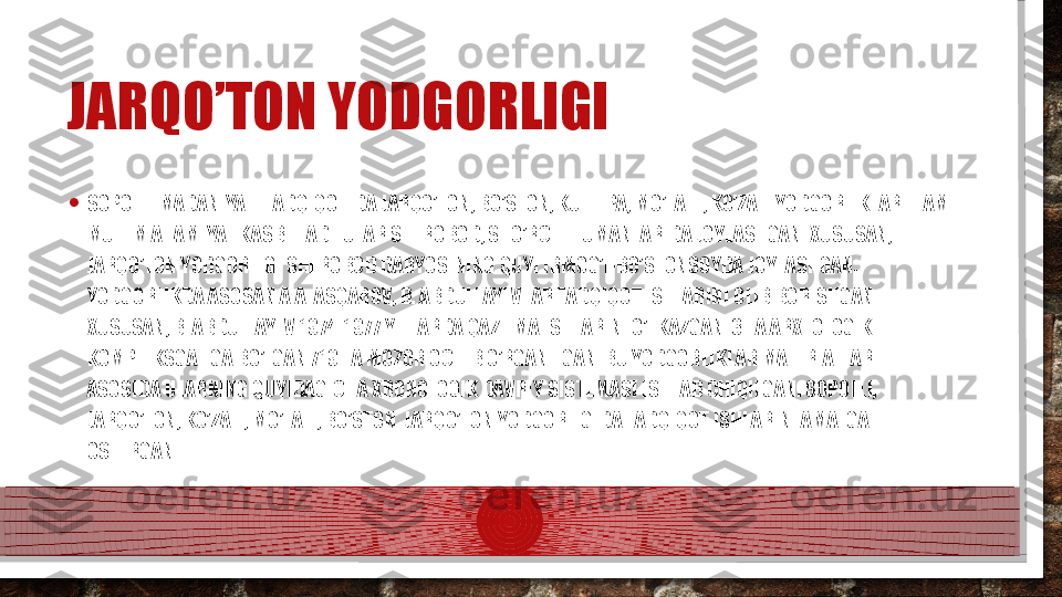 JARQO’TON YODGORLIGI
• SOPOLLI MADANIYATI TADQIQOTIDA JARQO’TON, BO’STON, KULTEPA, MO’LALI , KO’ZALI YODGORLIKLARI HAM 
MUHIM AHAMIYAT KASB ETADI. ULAR SHEROBOD, SHO’RCHI TUMANLARIDA JOYLASHGAN. XUSUSAN, 
JARQO’TON YODGORLIGI SHEROBOD DARYOSINING QUYI IRMOG’I-BO’STONSOYDA JOYLASHGAN. 
YODGORLIKDA ASOSAN A.A. ASQAROV, B. ABDULLAYEVLAR TADQIQOT ISHLARINI OLIB BORISHGAN. 
XUSUSAN, B. ABDULLAYEV 1974-1977 YILLARDA QAZILMA ISHLARINI O’TKAZGAN. 3 TA ARXEOLOGIK 
KOMPLEKSGA EGA BO’LGAN 719 TA MOZOR OCHIB O’RGANILGAN. BU YODGORLIKLAR MATERIALLARI 
ASOSIDA ULARNING QUYIDAGICHA XRONOLOGIK DAVRIY SISTEMASI ISHLAB CHIQILGAN: SOPOLLI, 
JARQO’TON, KO’ZALI, MO’LALI, BO’STON. JARQO’TON YODGORLIGIDA TADQIQOT ISHLARINI AMALGA 
OSHIRGAN.  