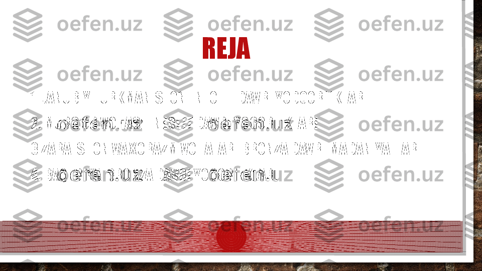                                      REJA
1. JANUBIY TURKMANISTON ENEOLIT DAVRI YODGORLIKLARI
2. MURG’OB VOHASI ENEOLIT DAVRI YOGORLIKLARI
3.ZARAFSHON VA XORAZM VOHALARI BRONZA DAVRI MADANIYATLARI
4. BAQTRIYA  BRONZA DAVRI YOGORLIKLARI
     