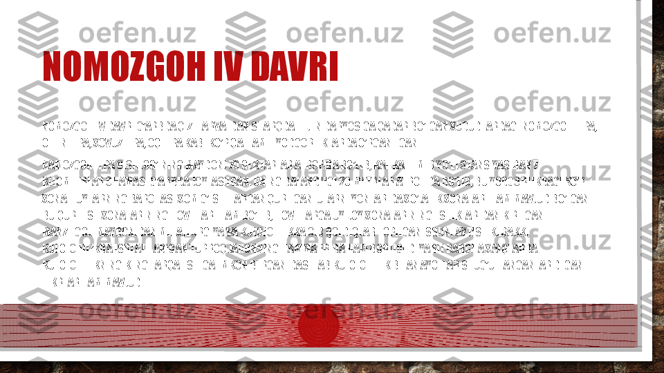 NOMOZGOH IV DAVRI
NOMOZGOH IV DAVRI G’ARBDA QIZIL ARVATDAN SHARQDA TEJEN DARYOSIGA QADAR BO’LGAN XUDUDLARDAGI NOMOZGOHTEPA, 
OLTINTEPA, XOVUZTEPA, OQTEPA KABI KO’P QATLAMLI YODGORLIKLARDA O’RGANILGAN. 
NAMOZGOHTEPA QISHLOG’INING MAYDONI 70 GEKTARLAR ATROFIDA BO’LIB, KAHKA TEMIR YO’LI STANSIYASIDAN 7 
KILOMETRLAR CHAMASI G’ARBDA JOYLASHGAN. UNING BALANDLIGI 20 METRLAR ATROFIDA BO’LIB, BU YODGORLIKDAGI KO’P 
XONALI UYLARNING BARCHASI XOM G’ISHTLARDAN QURILGAN. ULARNI YONLARIDA XO’JALIK XONALARI HAM MAVJUD BO’LGAN. 
BU QURILISH XONALARINING HOVLILARI HAM BO’LIB, HOVLILARGA UY-JOY XONALARINING ESHIKLARIDAN KIRILGAN. 
MANZILGOH MAYDONIDAN METALLURGIYA VA KULOLCHIIKKA OID QOLDIQLAR TOPILGAN. SHUNI AYTISH KERAKKI 
KULOLCHILIKDA ISHLATILADIGAN TUPROQ JAHONNING HAMMA ERIDA HAM BORLIGI DEYARLI BARCHA XALQLARDA 
KULOLCHILIKNING KENG TARQALISHIGA IMKON BERGAN. DASTLAB KULOLCHILIK BILAN AYOLLAR SHUG’ULLANGANLAR DEGAN 
FIKRLAR HAM MAVJUD  