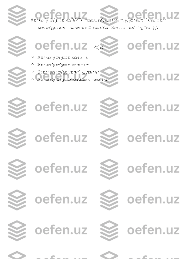 Markaziy Osiyoda xavfsizlik masalalari, terrorizm, giyohvandlik va odam
savdosiga qarshi kurashda O‘zbekiston Respublikasining faolligi.
Reja:
 Markaziy osiyoda xavsizlik 
 Markaziy osiyoda terrorizm 
 Odam savdosiga qarshi kurashish
 Markaziy Osiyoda xavfsizlik masalalari
  