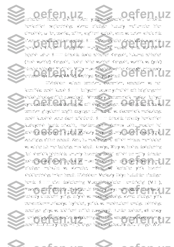 oqibatlarini   bartaraf   etishda   o‘zaro   yordam   ko‘rsatish;      SHHT   doirasida
hamkorlikni   rvojlantirishga   xizmat   qiladigan   huquqiy   ma’lumotlar   bilan
almashish;      fan,   texnika,   ta’lim,   sog‘liqni   saqlash,   sport   va   turizm   sohala-rida
o‘zaro munosabatlarni  kengaytirish. SHHT a’zo davlatlar  o‘zaro kelishuv asosida
hamkorlik   sohalarini   kengaytirishi   mumkin.   O‘z   maqsad   hamda   vazifalarini
bajarish   uchun   SHHT   doirasida   davlat   rahbarlari   Kengashi,   hukumat   rahbarlari
(Bosh   vazirlar)   Kengashi,   Tashqi   ishlar   vazirlari   Kengashi,   vazirlik   va   (yoki)
idoralar rahbarlari Yig‘ilishi, Milliy muvofiqlashti-ruvchilar Kengashi, mintaqaviy
antiterroristik tuzilma (MATT), Kotibiyat faoliyat yuritadi. 
O‘zbekiston   xalqaro   terrorizm,   ekstremizm,   separatizm   va   nar-
kotrofikka   qarshi   kurash   SHHT   faoliyatini   ustuvor   yo‘nalishi   etib   belgilanganini
shakshubhasiz   qo‘llab-quvvatlaydi.   Mintaqaviy   antiterroristik   markaz   faoliyati
aynan xuddi shu masalalarning hal etili-shiga qaratilgan. Birinchi galda, nafrat va
terrorizm   g‘oyalarini   targ‘ib   etayotgan   turli   radikal   va   ekstremistik   markazlarga
qarshi   kurashish   zarur   ekani   ta’kidlandi.   SHHT   doirasida   iqtisodiy   hamkorlikni
kuchaytirish   haqida   to‘xtalib,   Prezident   Islom   Karimov   ushbu   masalani   hal
etishning   asosiy   yo‘li   sifatida   Markaziy   Osiyo   umumiy   bozorini   shakllantirish
zarurligiga   e’tibor   qaratadi.   Zero,   bu  masalaning   hal   etilishi   mintaqa   mamlaktlari
va   xalqlar   tub   manfaatlariga   mos   keladi.   Rossiya,   Xitoy   va   boshqa   davlatlarning
faol   sheriklik   ishtirokida   umumiy   bozorning   tashkil   etilishi   tor   milliy   doiradan
tashqarida   yagona   yondashuv   va   muvofiqlashtirilgan   qonuniy   me’yorlar   amal
qiladigan   mahsulot   va   xizmatlar,   mehnat   va   kapitallar   yirik   bozorini
shakllantirishga   imkon   beradi.   O‘zbekiston   Markaziy   Osiyo   hududidan   o‘tadigan
hamda   SHHT   a’zo   davlatlarning   Mustaqil   Davlatlar   Hamdo‘stligi   (MDH),
Yevropa Ittifoqi (YI), Janubiy va Janubi-SHarqiy Osiyo mamlakatlari bilan savdo-
iqtisodiy   aloqalarini   yo‘lga   qo‘yish   va   mustahkamlashga   xizmat   qiladigan   yirik
transportkommunikatsiya   loyihalari,   yo‘lak   va   marshrutlarni   amalga   oshirishga
qaratilgan   g‘oya   va   takliflarni   qo‘llab-quvvatlaydi.   Bundan   tashqari,   «SHanxay
Hamkorlik   tashkilotiga   a’zo   davlatlarning   terrorizm,   separatizm   va   ekstremizmga
qarshi 2007-2009-yillarga mo‘ljallangan hamkorlik Dasturi» qabul qilingan. A’zo 