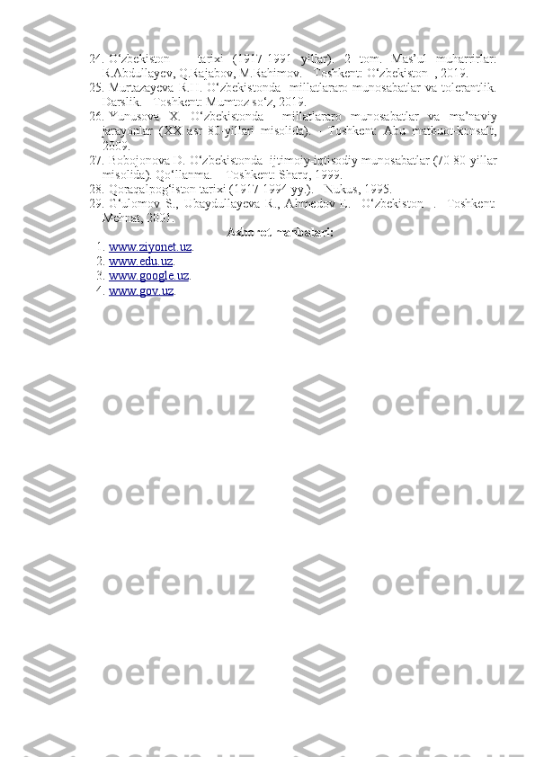 24. O‘zbekiston       tarixi   (1917-1991   yillar).   2   tom.   Mas’ul   muharrirlar:
R.Abdullayev, Q.Rajabov, M.Rahimov. - Toshkent: O‘zbekiston  , 2019.  
25. Murtazayeva   R.H.   O‘zbekistonda     millatlararo   munosabatlar   va   tolerantlik.
Darslik. - Toshkent: Mumtoz so‘z, 2019.
26. Yunusova   X.   O‘zbekistonda     millatlararo   munosabatlar   va   ma’naviy
jarayonlar   (XX   asr   80-yillari   misolida).   -   Toshkent:   Abu   matbuot-konsalt,
2009.
27. Bobojonova D. O‘zbekistonda  ijtimoiy-iqtisodiy munosabatlar (70 80-yillar
misolida). Qo‘llanma. – Toshkent: Sharq, 1999.
28. Qoraqalpog‘iston tarixi (1917-1994 yy.). - Nukus, 1995.
29. G‘ulomov   S.,   Ubaydullayeva   R.,   Ahmedov   E.     O‘zbekiston     .   -Toshkent:
Mehnat, 2001.
Axborot manbalari :
1. www.ziyonet.uz    . 
2. www.edu.uz    . 
3. www.google.uz    . 
4. www.go    v   .uz    .  