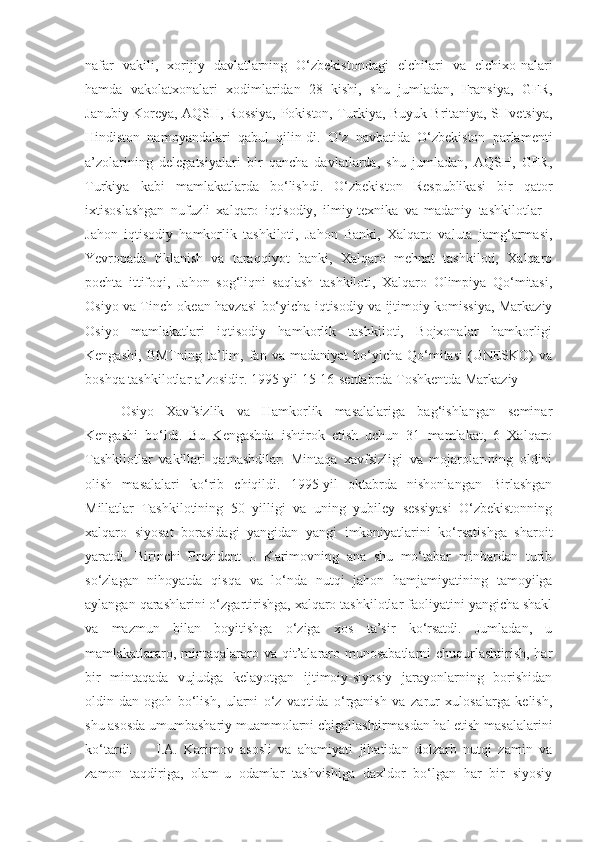 nafar   vakili,   xorijiy   davlatlarning   O‘zbekistondagi   elchilari   va   elchixo-nalari
hamda   vakolatxonalari   xodimlaridan   28   kishi,   shu   jumladan,   Fransiya,   GFR,
Janubiy Koreya, AQSH, Rossiya, Pokiston, Turkiya, Buyuk Britaniya, SHvetsiya,
Hindiston   namoyandalari   qabul   qilin-di.   O‘z   navbatida   O‘zbekiston   parlamenti
a’zolarining   delegatsiyalari   bir   qancha   davlatlarda,   shu   jumladan,   AQSH,   GFR,
Turkiya   kabi   mamlakatlarda   bo‘lishdi.   O‘zbekiston   Respublikasi   bir   qator
ixtisoslashgan   nufuzli   xalqaro   iqtisodiy,   ilmiy-texnika   va   madaniy   tashkilotlar   -
Jahon   iqtisodiy   hamkorlik   tashkiloti,   Jahon   Banki,   Xalqaro   valuta   jamg‘armasi,
Yevropada   tiklanish   va   taraqqiyot   banki,   Xalqaro   mehnat   tashkiloti,   Xalqaro
pochta   ittifoqi,   Jahon   sog‘liqni   saqlash   tashkiloti,   Xalqaro   Olimpiya   Qo‘mitasi,
Osiyo va Tinch okean havzasi bo‘yicha iqtisodiy va ijtimoiy komissiya, Markaziy
Osiyo   mamlakatlari   iqtisodiy   hamkorlik   tashkiloti,   Bojxonalar   hamkorligi
Kengashi,   BMTning   ta’lim,   fan  va   madaniyat   bo‘yicha   Qo‘mitasi   (UNESKO)   va
boshqa tashkilotlar a’zosidir. 1995-yil 15-16-sentabrda Toshkentda Markaziy 
Osiyo   Xavfsizlik   va   Hamkorlik   masalalariga   bag‘ishlangan   seminar
Kengashi   bo‘ldi.   Bu   Kengashda   ishtirok   etish   uchun   31   mamlakat,   6   Xalqaro
Tashkilotlar   vakillari   qatnashdilar.   Mintaqa   xavfsizligi   va   mojarolar-ning   oldini
olish   masalalari   ko‘rib   chiqildi.   1995-yil   oktabrda   nishonlangan   Birlashgan
Millatlar   Tashkilotining   50   yilligi   va   uning   yubiley   sessiyasi   O‘zbekistonning
xalqaro   siyosat   borasidagi   yangidan   yangi   imkoniyatlarini   ko‘rsatishga   sharoit
yaratdi.   Birinchi   Prezident   I.   Karimovning   ana   shu   mo‘tabar   minbardan   turib
so‘zlagan   nihoyatda   qisqa   va   lo‘nda   nutqi   jahon   hamjamiyatining   tamoyilga
aylangan qarashlarini o‘zgartirishga, xalqaro tashkilotlar faoliyatini yangicha shakl
va   mazmun   bilan   boyitishga   o‘ziga   xos   ta’sir   ko‘rsatdi.   Jumladan,   u
mamlakatlararo, mintaqalararo va qit’alararo munosabatlarni  chuqurlashtirish, har
bir   mintaqada   vujudga   kelayotgan   ijtimoiy-siyosiy   jarayonlarning   borishidan
oldin-dan   ogoh   bo‘lish,   ularni   o‘z   vaqtida   o‘rganish   va   zarur   xulosalarga   kelish,
shu asosda umumbashariy muammolarni chigallashtirmasdan hal etish masalalarini
ko‘tardi.  I.A.   Karimov   asosli   va   ahamiyati   jihatidan   dolzarb   nutqi   zamin   va
zamon   taqdiriga,   olam-u   odamlar   tashvishiga   daxldor   bo‘lgan   har   bir   siyosiy 