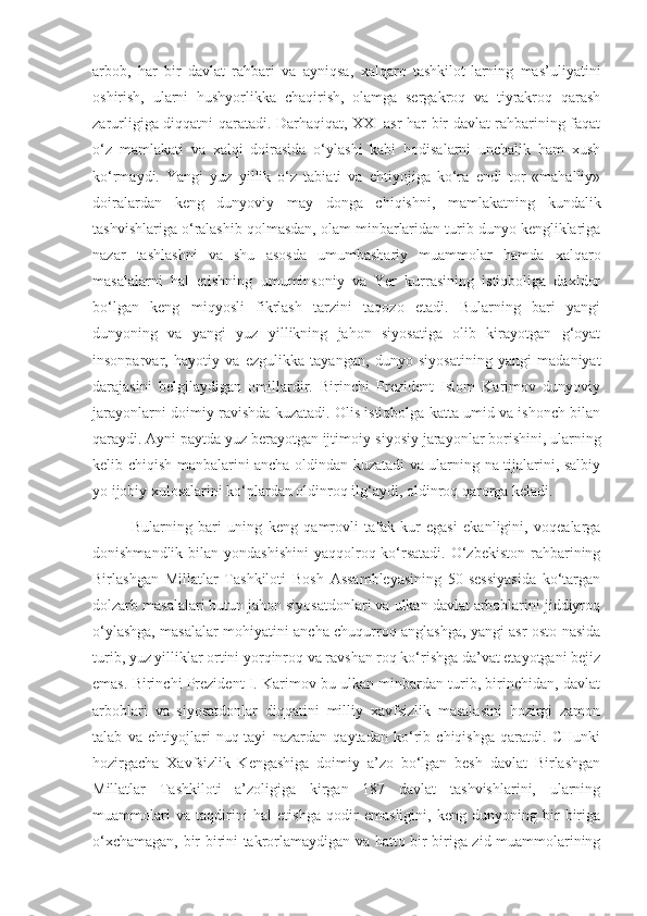 arbob,   har   bir   davlat   rahbari   va   ayniqsa,   xalqaro   tashkilot-larning   mas’uliyatini
oshirish,   ularni   hushyorlikka   chaqirish,   olamga   sergakroq   va   tiyrakroq   qarash
zarurligiga diqqatni qaratadi. Darhaqiqat, XXI asr har bir davlat rahbarining faqat
o‘z   mamlakati   va   xalqi   doirasida   o‘ylashi   kabi   hodisalarni   unchalik   ham   xush
ko‘rmaydi.   Yangi   yuz   yillik   o‘z   tabiati   va   ehtiyojiga   ko‘ra   endi   tor   «mahalliy»
doiralardan   keng   dunyoviy   may   donga   chiqishni,   mamlakatning   kundalik
tashvishlariga o‘ralashib qolmasdan, olam minbarlaridan turib dunyo kengliklariga
nazar   tashlashni   va   shu   asosda   umumbashariy   muammolar   hamda   xalqaro
masalalarni   hal   etishning   umuminsoniy   va   Yer   kurrasining   istiqboliga   daxldor
bo‘lgan   keng   miqyosli   fikrlash   tarzini   taqozo   etadi.   Bularning   bari   yangi
dunyoning   va   yangi   yuz   yillikning   jahon   siyosatiga   olib   kirayotgan   g‘oyat
insonparvar,   hayotiy   va   ezgulikka   tayangan,   dunyo   siyosatining   yangi   madaniyat
darajasini   belgilaydigan   omillardir.   Birinchi   Prezident   Islom   Karimov   dunyoviy
jarayonlarni doimiy ravishda kuzatadi. Olis istiqbolga katta umid va ishonch bilan
qaraydi. Ayni paytda yuz berayotgan ijtimoiy-siyosiy jarayonlar borishini, ularning
kelib chiqish manbalarini ancha oldindan kuzatadi va ularning na-tijalarini, salbiy
yo ijobiy xulosalarini ko‘plardan oldinroq ilg‘aydi, oldinroq qarorga keladi. 
Bularning   bari   uning   keng   qamrovli   tafak-kur   egasi   ekanligini,   voqealarga
donishmandlik bilan yondashishini  yaqqolroq ko‘rsatadi.  O‘zbekiston  rahbarining
Birlashgan   Millatlar   Tashkiloti   Bosh   Assambleyasining   50-sessiyasida   ko‘targan
dolzarb masalalari butun jahon siyosatdonlari va ulkan davlat arboblarini jiddiyroq
o‘ylashga, masalalar mohiyatini ancha chuqurroq anglashga, yangi asr osto-nasida
turib, yuz yilliklar ortini yorqinroq va ravshan roq ko‘rishga da’vat etayotgani bejiz
emas. Birinchi Prezident I. Karimov bu ulkan minbardan turib, birinchidan, davlat
arboblari   va   siyosatdonlar   diqqatini   milliy   xavfsizlik   masalasini   hozirgi   zamon
talab   va   ehtiyojlari   nuq-tayi   nazardan   qaytadan   ko‘rib   chiqishga   qaratdi.   CHunki
hozirgacha   Xavfsizlik   Kengashiga   doimiy   a’zo   bo‘lgan   besh   davlat   Birlashgan
Millatlar   Tashkiloti   a’zoligiga   kirgan   187   davlat   tashvishlarini,   ularning
muammolari   va   taqdirini   hal   etishga   qodir   emasligini,   keng   dunyoning   bir-biriga
o‘xchamagan, bir-birini takrorlamaydigan va hatto bir-biriga zid muammolarining 