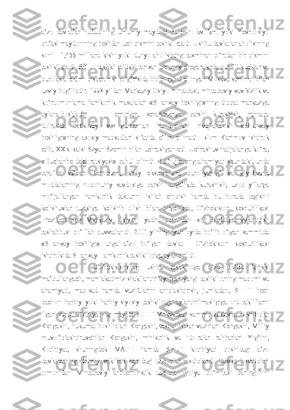 a’zo   davlatlar   hududining   umumiy   maydoni   30   mln.   kv.   km.   yoki   Yevroosiyo
qit’asi maydonining beshdan uch qismini tashkil etadi. Ushbu davlatlar aholisining
soni   -   1,455   milliard   kishi   yoki   dunyo   aholisining   taxminan   to‘rtdan   bir   qismini
tashkil etadi. SHHT tashkil etilishi tarixan umumiy chegaralarda qurolli kuchlar va
qurolaslahalarni qisqartirish to‘g‘risida bitim qabul qilingan Moskva sammiti bilan
uzviy bog‘liqdir. 1998-yildan Markaziy Osiyo mintaqasi, mintaqaviy xavfsizlik va
ko‘ptomonlama   hamkorlik   masalalari   «SHanxay   beshligi»ning   diqqat   markaziga
aylana boshladi.  Terrorizm,   separatizmga   qarshi   kurashish,   mintaqa
doirasida   iqtisodiy   va   gumanitar   hamkorlikni   rivojlantirish   «SHanxay
beshligi»ning   asosiy   maqsadlari   sifatida   e’lon   qilinadi.   Islom   Karimov   ishtirok
etib, XXR Raisi Szyan Szemin bilan uchrashgan edi. Uchrashuv natijalariga ko‘ra,
«Duchanbe dekloratsiyasi»  qabul  qilindi. Bu hujjatning ahamiyati  shundaki, unda
taraflar   xalqaro   terrorizm,   diniy   ekstremizm,   qurol-yarog‘   va   giyohvand
moddalarning   noqonuniy   savdosiga   qarshi   birgalikda   kurashish,   uzoq   yillarga
mo‘ljallangan   hamkorlik   dasturini   ishlab   chiqish   hamda   bu   borada   tegishli
kelishuvlar   tuzishga   kelishib   olish   bilan   birgalikda,   O‘zbekiston   Respublikasi
Prezidentining   Markaziy   Osiyoni   yadro   qurolidan   xoli   hududga   aylantirish
tashabbusi   qo‘   llab-quvvatlandi.   2001-yilning   iyun   oyida   bo‘lib   o‘tgan   sammitda
«SHanxay   beshligi»   unga   a’zo   bo‘lgan   davlat   -   O‘zbekiston   Respublikasi
ishtirokida SHanxay Hamkorlik tashkilotiga aylantirildi. 
O‘zbekistonning   ushbu   tashkilotga   a’zo   bo‘lib   kirishi
ma’qullangach, mamlakatimiz shakllantirilayotgan yangi tashkilotning maqomi va
ahamiyati,   maq-sad   hamda   vazifalarini   aniqlashtirish,   jumladan,   SHHT   hech
qachon   harbiy   yoki   harbiy-siyosiy   tashkilotga   aylantirilmasligiga   oid   takliflarni
ilgari   surdi. 2003-yilning mayida  SHHT   Mokvadagi  sammitida  davlat   bosh-liqlar
Kengashi,   hukumat   boshliqlari   Kengashi,   tashqi   ishlar   vazirlari   Kengashi,   Milliy
muvofiqlashtiruvchilar   Kengashi,   ministrlik   va   ido-ralar   rahbarlari   Yig‘ini,
Kotibiyat,   shuningdek   MATT   hamda   SHHT   kotibiyati   qoshidagi   a’zo
davlatlarning   doimiy   vakillari   haqidagi   tfizomlar   tasdiqlandi.   Davlat   boshliqlari
tomonidan   Mintaqaviy   antiterroristik   tuzilma   Ijroiya   qo‘mitasi   qarorgohini 