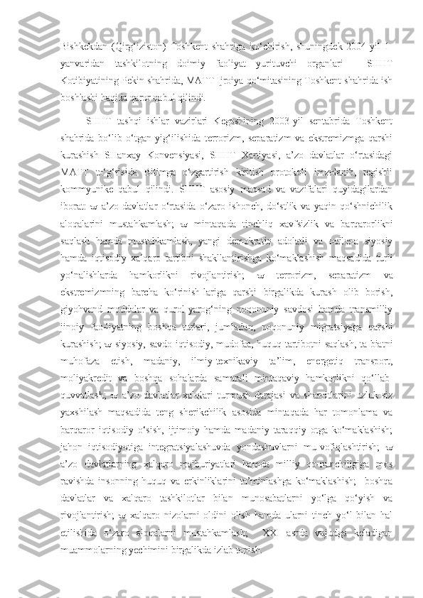 Bishkekdan   (Qirg‘iziston)   Toshkent   shahriga   ko‘chirish,   shuningdek   2004-yil   1-
yanvaridan   tashkilotning   doimiy   faoliyat   yurituvchi   organlari   -   SHHT
Kotibiyatining Pekin shahrida, MATT Ijroiya qo‘mitasining Toshkent shahrida ish
boshlashi haqida qaror qabul qilindi. 
SHHT   tashqi   ishlar   vazirlari   Kegashining   2003-yil   sentabrida   Toshkent
shahrida   bo‘lib   o‘tgan   yig‘ilishida   terrorizm,   separatizm   va   ekstremizmga   qarshi
kurashish   SHanxay   Konvensiyasi,   SHHT   Xartiyasi,   a’zo   davlatlar   o‘rtasidagi
MATT   to‘g‘risida   Bitimga   o‘zgartirish   kiritish   protokoli   imzolanib,   tegishli
kommyunike   qabul   qilindi.   SHHT   asosiy   maqsad   va   vazifalari   quyidagilardan
iborat:      a’zo   davlatlar   o‘rtasida   o‘zaro   ishonch,   do‘stlik   va   yaqin   qo‘shnichilik
aloqalarini   mustahkamlash;      mintaqada   tinchliq   xavfsizlik   va   barqarorlikni
saqlash   hamda   mustahkamlash,   yangi   demokratiq   adolatli   va   oqilona   siyosiy
hamda   iqtisodiy   xalqaro   tartibni   shakllantirishga   ko‘maklashish   maqsadida   turli
yo‘nalishlarda   hamkorlikni   rivojlantirish;      terrorizm,   separatizm   va
ekstremizmning   barcha   ko‘rinish-lariga   qarshi   birgalikda   kurash   olib   borish,
giyohvand   moddalar   va   qurol-yarog‘ning   noqonuniy   savdosi   hamda   transmilliy
jinoiy   fao-liyatning   boshqa   turlari,   jumladan,   noqonuniy   migratsiyaga   qarshi
kurashish;      siyosiy, savdo-iqtisodiy, mudofaa, huquq-tartibotni saqlash, ta-biatni
muhofaza   etish,   madaniy,   ilmiy-texnikaviy   ta’lim,   energetiq   transport,
moliyakredit   va   boshqa   sohalarda   samarali   mintaqaviy   hamkorlikni   qo‘llab-
quvvatlash;      a’zo   davlatlar   xalqlari   turmush   darajasi   va   sharoitlarini   uzluk-siz
yaxshilash   maqsadida   teng   sherikchilik   asosida   mintaqada   har   tomonlama   va
barqaror   iqtisodiy   o‘sish,   ijtimoiy   hamda   madaniy   taraqqiy   otga   ko‘maklashish;
jahon   iqtisodiyotiga   integratsiyalashuvda   yondashuvlarni   mu-vofiqlashtirish;   
a’zo   davlatlarning   xalqaro   majburiyatlari   hamda   milliy   qo-nunchiligiga   mos
ravishda   insonning   huquq   va   erkinliklarini   ta’minlashga   ko‘maklashish;     boshqa
davlatlar   va   xalqaro   tashkilotlar   bilan   munosabatlarni   yo‘lga   qo‘yish   va
rivojlantirish;      xalqaro   nizolarni   oldini   olish   hamda   ularni   tinch   yo‘l   bilan   hal
etilishida   o‘zaro   aloqalarni   mustahkamlash;     XXI   asrda   vujudga   keladigan
muammolarning yechimini birgalikda izlab topish.   