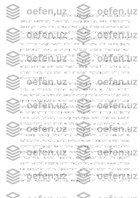 SHHTga   a’zo   davlat   quyidagi   tamoyillarga   tayanadi:   
davlatlar   suvereniteti,   mustaqilligi,   hududiy   yaxlitligi,   davlat   chegaralarining
daxlsizligini   hurmat   qilish,  tajovuz  qilmasliq  ichki  ishlarga  aralashmasliq   xalqaro
munosabatlarda kuch ishlatish va kuch bilan tajovuz qilish, chegara hududlarda bir
tomonlama ustun-likdan voz kechish;    barcha a’zo davlatlarning teng huquqliligi,
har   birining   nuqtayi   nazarini   e’tirof   etish   va   hurmat   qilish   asosida   yagona
yondashuvlarni   izlash;      umumiy   manfaatlar   doirasida   birgalikdagi   xatti-
harakatlarni   bosqichmabosqich   amalga   oshirish;     a’zo   davlatlar   o‘rtasidagi
kelishmovchiliklarni   tinch   yo‘llar   bilan   hal   etish;     SHHT   boshqa   davlatlar   va
xalqaro   tashkilotga   qarshi   qaratil-magani;     Xartiya   hamda   SHHT   doirasida   qabul
qilingan   boshqa   hujjat-lardan   kelib   chiqadigan   majburiyatlarni   to‘liq   hamda
vijdonan baja-rilishi.  
SHHT   doirasidagi   hamkorlikning   asosiy   yo‘nalishlari   quyidagi-lardan
iborat:      mintaqada   tinchlikni   saqlash,   xavfsizlik   va   o‘zaro   ishonchni
mustahkamlash;      barcha   a’zo   davlatlar   umumiy   manfaatlari   mos   bo‘lgan   tashqi
siyosiy masalalar yuzasidan xalqaro tashkilot va xalqaro forumlarda yaxlit nuqtayi
nazarni izlab topish;      terrorizm, separatizm va ekstremizm, giyohvand moddalar
va   qurolyarog‘ning   noqonuniy   savdosi   hamda   transmilliy   jinoiy   faoli-yatning
boshqa   turlari,   jumladan,   noqonuniy   migratsiyaga   qarshi   bir-galikda   kurashish
choratadbirlarini   ishlab   chiqish   va   amalga   oshirish;      qurolsizlanish   va   qurol-
yarog‘   ustidan   nazorat   qilish   masalala-rida   sa’yharakatlarni   muvofiqlashtirish;   
mintaqaviy   iqtisodiy   hamkorlikning   turli   shakllarini   qo‘llab-quvvatlash   va
rag‘batlantirish,   mahsulot,   kapital,   xizmatlar   va   texnologiyalarning   erkin   harakat
qilishini   ta’minlaydigan   sav-do   hamda   investitsiyalar   uchun   qulay   shart-sharoit
yaratilishiga   ko‘maklashish;      transport   va   kommunikatsiya   sohasidagi
infratuzilmadan   samarali   foydalanish,   a’zo   davlatlar   tranzit   imkoniyatlarini
takomil-lashtirish, energetika tizimini rivojlantirish;     tabiatdan, xususan, mintaqa
suv   zaxiralaridan   oqilona   foydala-nishni   ta’minlash,   tabiatni   muhofaza   etish
borasida   maxsus   dastur   va   loyihalarni   birgalikda   amalga   oshirish;      tabiiy   va
texnogen   xarakterdagi   favqulodda   vaziyatlarni   oldini   olish   hamda   ularning 