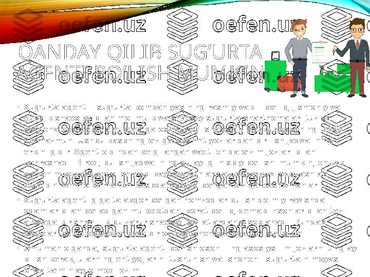 QAN DAY  QILIB SUG’URTA 
AGEN TI BO’LISH MUMKIN
•
Sug’urta agenti - sug’urta kompaniyasining rasmiy vakili bo’lib, jismoniy va 
yuridik shaxslar bilan mol-mulk va shaxsiy sug’urta shartnomalari tuzish 
bo’yicha operasiyalarni amalga oshiruvchi shaxsdir. Mazkur kasbning imidji 
sermazmun. Ushbu kasbning o’ziga xos imtiyozlaridan biri ish jadvalining 
erkinligidir. Agent oldindan belgilangan vaqt ichida o’z mijozlari bilan 
uchrashadi. Biroq, bu ish jadvalining qulayligi nisbiy bo’lishi mumkin, chunki 
ba’zan mijozlar dam olish yoki bayram kunlarida uchrashuv belgilashlari 
mumkin. Ammo bu har bir kasbda mavjud bo’lgan o’ziga xos tomonlar.
•
Sug’urta agentligiga talabgor bo’lgan nomzodlar bu ish doimiy ravishda 
odamlar bilan bo’ladigan muloqotdan iborat bo’lib, demak insonlar bilan tez 
aloqaga kirishimlilik bu zarur shaxsiy fazilatlardan hisoblanadi. Bundan 
tashqari psixologiyadan ham bir oz tushunchaga ega bo’lish lozim.
•
Umuman olganda, sug’urta agenti bo’lish oson. Eng asosiysi- mijozlarni tinglay 
bilish kerak, ularning ehtiyojlarini tushunish va ishonchli sug’urta himoyasi 
bilan ta’minlay olmoq lozim. 