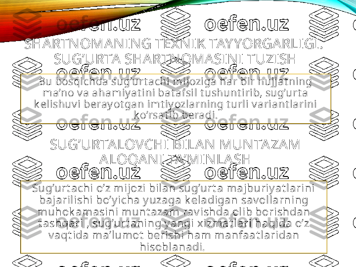 SHARTNOMANING TEX NI K TAY YORGARLIGI. 
SUG’URTA  SHARTNOMASI NI TUZISH
Bu bosqichda sug’urt achi mijoziga har bir hujjat ning 
ma’no v a ahamiy at ini bat afsil t ushunt irib, sug’urt a 
k elishuv i beray ot gan imt iy ozlarning t urli v ariant larini 
k o’rsat ib beradi.
SUG’URTA LOVCHI BI LAN MUNTAZAM 
ALOQANI TA’MINLASH
Sug’urt achi o’z mijozi bilan sug’urt a majburiy at larini 
bajarilishi bo’y icha y uzaga k eladigan sav ollarning 
muhok amasini munt azam rav ishda olib borishdan 
t ashqari , sug’urt aning y angi xizmat lari haqida o’z 
v aqt ida ma’lumot  berishi ham manfaat laridan 
hisoblanadi.  