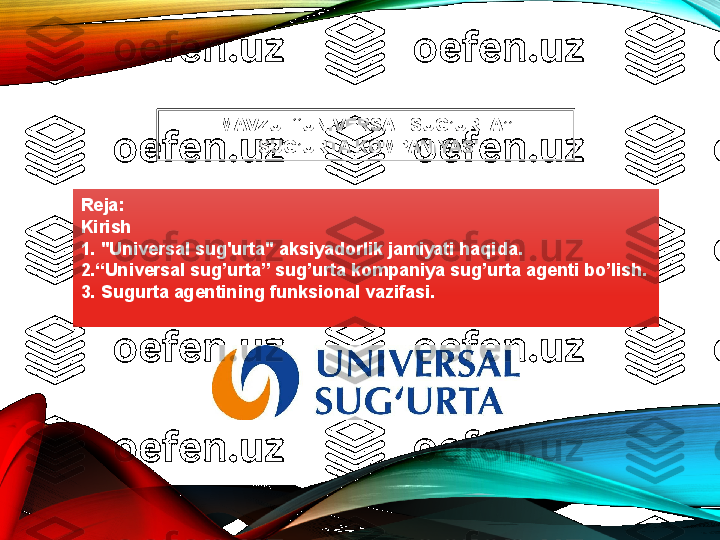 Reja :
Kirish
1. "Universal sug'urta" aksiyadorlik jamiyati haqida.
2.“Universal sug’urta” sug’urta kompaniya sug’urta agenti bo’lish.
3. Sugurta agentining funksional vazifasi. MAVZU: “UNIVERSAL SUG’URTA”
  SUG’URTA K O MPANIYASI  