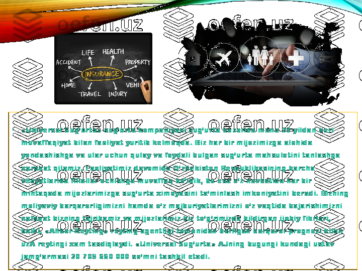 •
«Universal Sug’urta» sug’urta kompaniyasi sug’urta bozorida mana 20 yildan beri 
muvaffaqiyat bilan faoliyat yuritib kelmoqda. Biz har bir mijozimizga alohida 
yondashishga va ular uchun qulay va foydali bulgan sug’urta mahsulotini tanlashga 
xarakat qilamiz. Faoliyatimiz davomida O’zbekiston Respublikasining barcha 
viloyatlarida filiallar ochishga muvaffaq bo’ldik, bu esa o’z navbatida har bir 
mintaqada mijozlarimizga sug’urta ximoyasini ta’minlash imkoniyatini beradi. Bizning 
moliyaviy barqarorligimizni hamda o’z majburiyatlarimizni o’z vaqtida bajarishimizni 
nafaqat bizning tajribamiz va mijozlarimiz biz to’g’rimizda bildirgan ijobiy fikrlari, 
balki, «Ahbor-Reyting» reyting agentligi tomonidan berilgan barqaror prognozi bilan 
uzA reytingi xam tasdiqlaydi.  «Universal Sug’urta» AJning bugungi kundagi ustav 
jamg’armasi 20 705 660 000 so’mni tashkil etadi. 