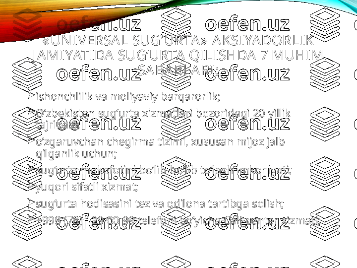 « UNIVERSA L SUG'URTA»  AKSIYADORLIK 
J A MI YATIDA  SUG’URTA  QILISHDA 7 MUHI M 
SA BABLARI:

ishonchlilik va moliyaviy barqarorlik;

O’zbekiston sug’urta xizmatlari bozoridagi 20 yillik 
tajribasi;

o’zgaruvchan chegirma tizimi, xususan mijoz jalb 
qilganlik uchun;

sug’urta mukofotini bo’lib-bo’lib to’lash imkoniyati;

yuqori sifatli xizmat;

sug’urta hodisasini tez va odilona tartibga solish;

+998 (78) 129 00 99 telefoni bo’yicha Call-center xizmati; 