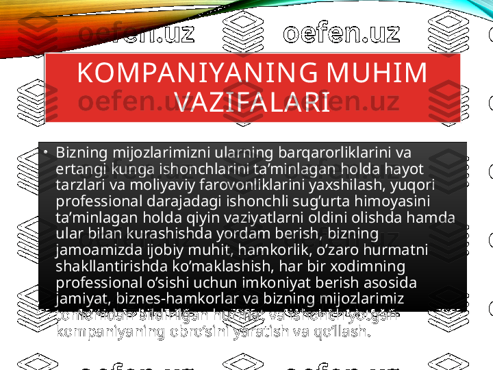 KOMPAN IYAN IN G MUHIM 
VAZIFALARI
•
Bizning mijozlarimizni ularning barqarorliklarini va 
ertangi kunga ishonchlarini ta’minlagan holda hayot 
tarzlari va moliyaviy farovonliklarini yaxshilash, yuqori 
professional darajadagi ishonchli sug’urta himoyasini 
ta’minlagan holda qiyin vaziyatlarni oldini olishda hamda 
ular bilan kurashishda yordam berish, bizning 
jamoamizda ijobiy muhit, hamkorlik, o’zaro hurmatni 
shakllantirishda ko’maklashish, har bir xodimning 
professional o’sishi uchun imkoniyat berish asosida 
jamiyat, biznes-hamkorlar va bizning mijozlarimiz 
tomonidan bildirilgan hurmat va ishonch yotgan 
kompaniyaning obro’sini yaratish va qo’llash. 