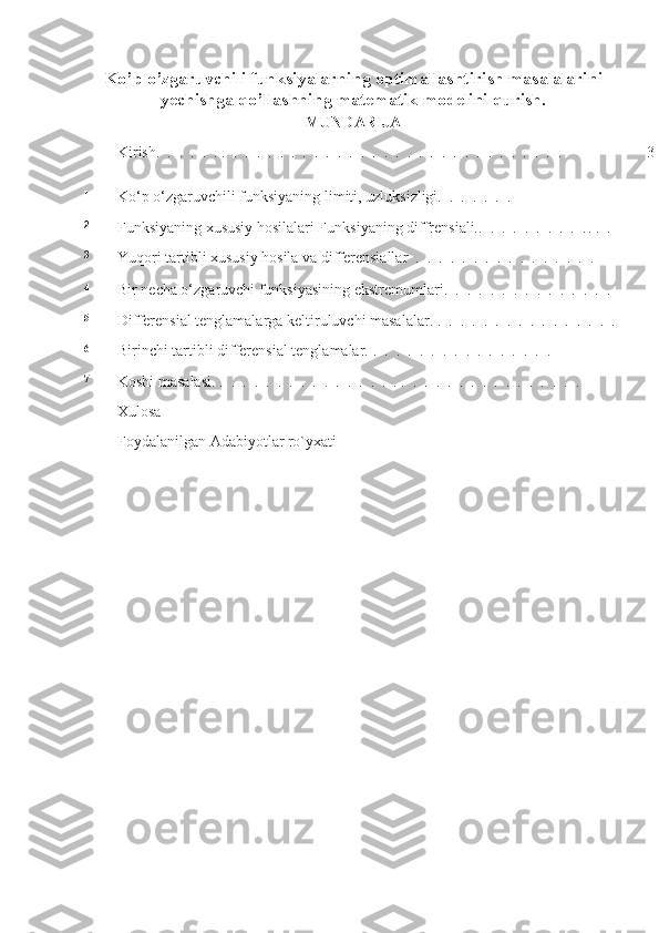 Ko’p o’zgaruvchili funksiyalarning optimallashtirish masalalarini
yechishga qo’llashning matematik modelini qurish.
MUNDARIJA
Kirish.   .   .   .   .   .   .   .   .   .   .   .   .   .   .   .   .   .   .   .   .   .   .   .   .   .   .   .   .   .   .   .   .   .   .   . 3
1
Ko‘p o‘zgaruvchili funksiyaning limiti, uzluksizligi.   .   .   .   .   .   .
2
Funksiyaning xususiy hosilalari Funksiyaning diffrensiali..   .   .   .   .   .   .   .   .   . .   .   .
3
Yuqori tartibli xususiy hosila va differensiallar   .   .   .   .   .   .   .   .   .   .   .   .   .  .   .   .
4
Bir necha o‘zgaruvchi funksiyasining ekstremumlari.   .   .   .   .   .   .   .   .   .   .   .   .  .   .  
5
Differensial tenglamalarga keltiruluvchi masalalar. .   .   .   .   .   .   .   .   .   .   .   .   .  .   .   .
6
Birinchi tartibli differensial tenglamalar.  .   .   .   .   .   .   .   .   .   .   .   .   .  .   .   .
7
Koshi masalasi.  .   .   .   .   .   .   .   .   .   .   .   .   .  .   .   . .   .   .   .   .   .   .   .   .   .   .   .   .  .   .   .
Xulosa
Foydalanilgan Adabiyotlar ro`yxati 