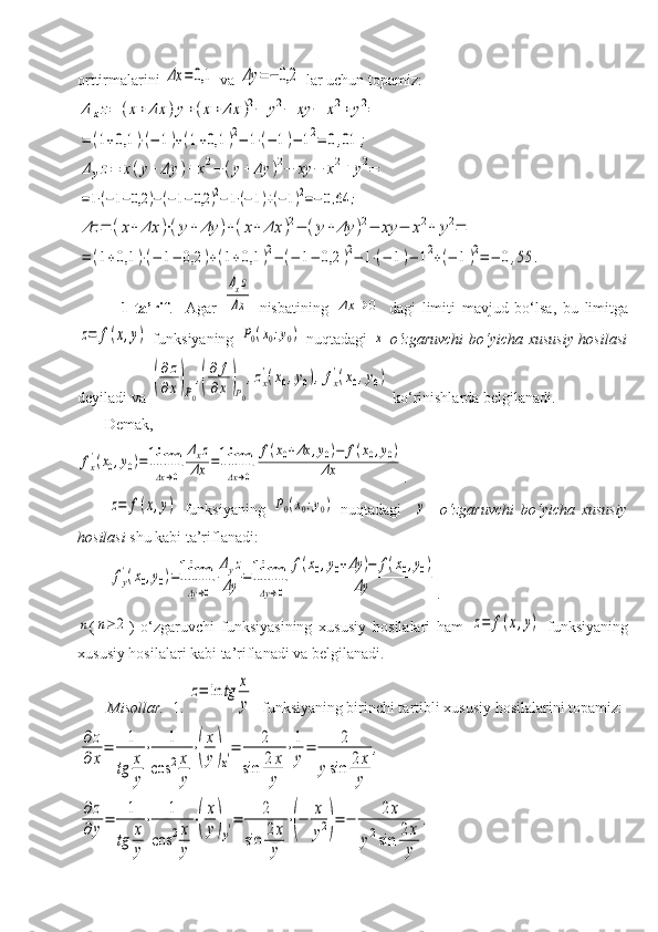 orttirmalarini Δx	=0,1  va 	Δy	=−	0,2  lar uchun topamiz:	
Δ	xz=	(x+	Δx	)y+(x+	Δx	)2−	y2−	xy	−	x2+	y2=	
=	(1+0,1	)⋅(−	1)+(1+0,1	)2−	1⋅(−	1)−	12=	0,01	;	
Δyz=	x(y+	Δy	)+	x2−	(y+	Δy	)2−	xy	−	x2+	y2=	
=1⋅(−1−0,2	)−(−1−0,2	)2−1⋅(−1)+(−1)2=−0,64	;	
Δz	=	(x+	Δx	)⋅(y+	Δy	)+(x+	Δx	)2−	(y+	Δy	)2−	xy	−	x2+	y2=	
=	(1+0,1	)⋅(−	1−	0,2	)+(1+0,1	)2−	(−	1−	0,2	)2−	1⋅(−	1)−	12+(−	1)2=	−	0,55	.
              1-ta’rif .     Agar  	
Δxz
Δx   nisbatining  	Δx	→	0   dagi   limiti   mavjud   bo‘lsa,   bu   limitga	
z=	f(x,y)
  funksiyaning  	P0(x0;y0)   nuqtadagi  	x   o‘zgaruvchi  bo‘yicha xususiy hosilasi
deyiladi va 	
(
∂z
∂x)P0
,(
∂	f
∂x)P0
,zx
'(x0,y0),fx
'(x0,y0)   ko‘rinishlarda belgilanadi.
       Demak,  	
fx
'(x0,y0)=	lim
Δx→0	
Δxz	
Δx	=lim
Δx→0	
f(x0+Δx	,y0)−	f(x0,y0)	
Δx
.	
z=	f(x,y)
  funksiyaning  	P0(x0;y0)   nuqtadagi    	y     o‘zgaruvchi   bo‘yicha   xususiy
hosilasi  shu kabi ta’riflanadi: 	
fy
'(x0,y0)=lim
Δy→0	
Δyz	
Δy	=lim
Δy→0	
f(x0,y0+Δy	)−	f(x0,y0)	
Δy
.	
n
(	n≥	2 )   o‘zgaruvchi   funksiyasining   xususiy   hosilalari   ham  	z=	f(x,y)   funksiyaning
xususiy hosilalari kabi ta’riflanadi va belgilanadi.
Misollar.   1.  	
z=	ln	tg	x
y   funksiyaning birinchi tartibli xususiy hosilalarini topamiz: 	
∂z
∂x
=	1
tg	x
y
⋅	1	
cos	2x
y
⋅(
x
y)x′=	2	
sin	2	x
y	
⋅1
y
=	2	
ysin	2x
y	
,	
∂	z	
∂	y=	1
tg	x
y
⋅	1	
cos	2x
y
⋅(
x
y)y′=	2	
sin	2x
y	
⋅(−	x
y2)=	−	2x	
y2sin	2x
y	
. 