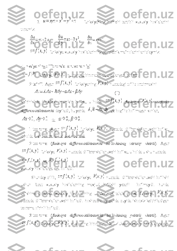         2.  u=	xyz	+	x2−	y3+	z       funksiyaning   birinchi   tartibli   xususiy   hosilalarini
topamiz:                                      	
∂u
∂x
=	yz	+2x,
     	
∂u
∂y
=	xz	−	3y2,     	∂u
∂z
=	xy	+1.	
z=	f(x,y)
 funksiya  xususiy hosilalarining geometrik ma’nolarini aniqlaymiz.    
Funksiyaning differensiallanuvchanligi
 	
z=	f(P)  funksiya 	P(x,y)   nuqtaning biror atrofda aniqlangan bo‘lsin.
2-ta’rif .    Agar 	
z=	f(x,y)  funksiyaning 	P(x,y)  nuqtadagi  to‘liq orttirmasini 
    	
Δz	=	AΔx	+	BΔy	+αΔx	+	βΔy                               (1)
ko‘rinishda   ifodalash   mumkin   bo‘lsa,   u   holda  	
z=	f(x,y)   funksiya  	P(x,y)   nuqtada
differensiallanuvchi  deyiladi, bu yerda  	
A,B−	Δx	,Δy  ga bog‘liq bo‘lmagan sonlar,  	
Δx	→	0	,Δy	→	0
  da  	α→	0	,β→	0.
         1-teorema .    Agar 	
z=	f(x,y)  funksiya 	P(x;y)  nuqtada   diffrensiallanuvchi bo‘lsa,
u holda u shu nuqtada uzluksiz bo‘ladi. 
2-teorema   ( funksiya   differensiallanuvchi   bo‘lishining   zaruriy   sharti ).   Agar	
z=	f(x,y)
 funksiya 	P(x,y)  nuqtada  differensiallanuvchi bo‘lsa, u holda u shu nuqtada   	
A=	fx'(x,y)
  va 	B=	fy
'(x,y)
xususiy hosilalarga ega bo‘ladi.
         Shunday qilib, 	
z=	f(x,y)  funksiya 	P(x;y)  nuqtada   differensiallanuvchi bo‘lishi
uchun   faqat   xususiy   hosilalarning   mavjud   bo‘lishi   yetarli     bo‘lmaydi.   Bunda
qo‘shimcha   tarzda   xususiy   hosilalarning   uzluksizligi   talab   qilinsa   funksiya  	
P(x;y)
nuqtada differensiallanuvchi bo‘ladi. Boshqacha aytganda quyida isbotsiz keltiriladigan
teorema o‘rinli bo‘ladi.
3-teorema   ( funksiya   differensiallanuvchi   bo‘lishining   yetarli   sharti ).   Agar	
z=	f(x,y)
  funksiya  	P(x;y)   nuqta ning   biror   atrofida   uzluksiz   xususiy   hosilalarga   ega 