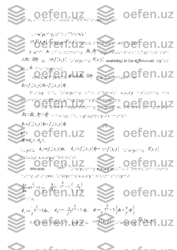 bo‘lsa, u holda u shu nuqtada differensiallanuvchi bo‘ladi.
Funksiyaning to‘liq differensializ=	f(x,y)
 funksiya 	P(x;y)  nuqtada diferrensiallanuvchi bo’lsin.
        3-ta’rif .   	
Δz  to‘liq orttirmaning  	Δx	,Δy  larga nisbatan chiziqli bo‘lgan bosh   qismi	
AΔx	+BΔy
 ga   	z=	f(x,y)  funksiyaning  	P(x;y)   nuqtadagi to‘liq differensiali  deyiladi
va u 	
dz  bilan belgilanadi.
         Demak, ta’rifga ko‘ra 	
dz	=	AΔx	+BΔy  yoki 2-teoremaga binoan  	
dz	=	fx
'(x,y)Δx	+	fy
'(x,y)Δy	.
Shunday   qilib,   funksiyaning   to‘liq   differensiali   xususiy   hosilalarning   mos
argumentlar orttirmasiga ko‘paytmasining yig‘indisiga teng.
               To‘liq differensialni  argumentlarning orttirmalari  va diferrensiallarining tengligi	
Δx	=	dx	,Δy	=	dy
 ni hisobga olib,  quyidagicha yozish mumkin:   	
dz	=	fx
'(x,y)dx	+	fy
'(x,y)dy
                                 (2)
yoki	
dz	=	dxz+dyz,
bu yerda   	
dxz=	fx'(x,y)dx	,    	dyz=	fy
'(x,y)dy	−	z=	f(x,y)    funksiyaning   	P(x;y)  
nuqtadagi xususiy differensiallari.
        Masalan.            	
z=	3
x
y   funksiyalarning xususiy va to‘liq differensiallarini topamiz.
Buning uchun avval   funksiyaning xususiy hosilalarni aniqlaymiz:	
∂z
∂x=	3
x
yln	3⋅1
y,
  	
∂	z	
∂	y=	3
x
yln	3⋅(−	x
y2) . 
U holda	
dxz=	1
y3
x
yln	3dx	,
   	dyz=−	x
y23
x
yln	3⋅dy	,   	dz	=	1
y	3
x
yln	3⋅(dx	−	x
y	dy	).
Ko‘pchilik  masalalarni   yechishda   	
z=	f(x,y)    funksiyaning   	P0(x0;y0)   