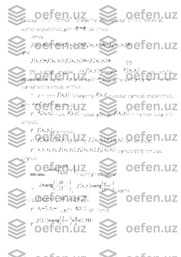 nuqtadagi   to‘liq   orttirmasi    funksiyaning   shu   nuqtadagi  to‘liq differensialiga 
taqriban tenglashtiriladi, ya’ni Δy	≈	dy  deb olinadi. 
Demak,	
f(x0+Δx	,y0+Δy	)−	f(x0,y0)≈	fx
'(x0,y0)Δx	+	fy
'(x0,y0)Δy
 yoki 	
f(x,y)≈	f(x0,y0)+	fx
'(x0,y0)Δx	+	fy
'(x0,y0)Δy
.            (3)
(3)   taqribiy   tenglikka  	
z=	f(x,y) funksiyani  	P0(x0;y0)   nuqta   atrofida
chiziqlashtirish   deyiladi.   Bunda   qandaydir  	
A   kattalikning   taqribiy   qiymatini   hisoblash
quyidagi tartibda amalga oshiriladi:	
1o
.    A   ni biror  	f(x,y)   funksiyaning  	P(x;y)   nuqtadagi qiymatiga tenglashtiriladi,
ya’ni 	
A=	f(x,y)  deb olinadi;	
2o
.  	P0(x0;y0)   nuqta  	P(x;y)   nuqtaga   yaqin   va  	f(x0,y0)   ni   hisoblash   qulay   qilib
tanlanadi; 	
3o
.  	f(x0,y0) hisoblanadi;	
4o
. 	fx
'(x,y),fy
'(x,y)   lar topilib,  	fx
'(x0,y0),fy
'(x0,y0)  lar hisoblanadi; 	
5o
. 	x,y,x0,y0,f(x0,y0),fx
'(x0,y0),fy
'(x0,y0)  qiymatlar (2.3) formulaga 
qo‘yiladi.
Masalan.    ni taqribiy hisoblaymiz. 
         	
1o .  	A=	arctg	(
1,98	
1,03	
−	1) ,   	f(x,y)=	arctg	(
x
y
−	1)     deymiz. 
U holda 	
f(x,y)=	A ,  	x=1,98	,y=1,03	;	
2o
. 	x0=	2,y0=	1 ,    ya’ni  	P0(2;1)  deb  olamiz;	
3o
.	f(2,1	)=	arctg	(
2
1
−	1)=	π
4
=	0,785	; 