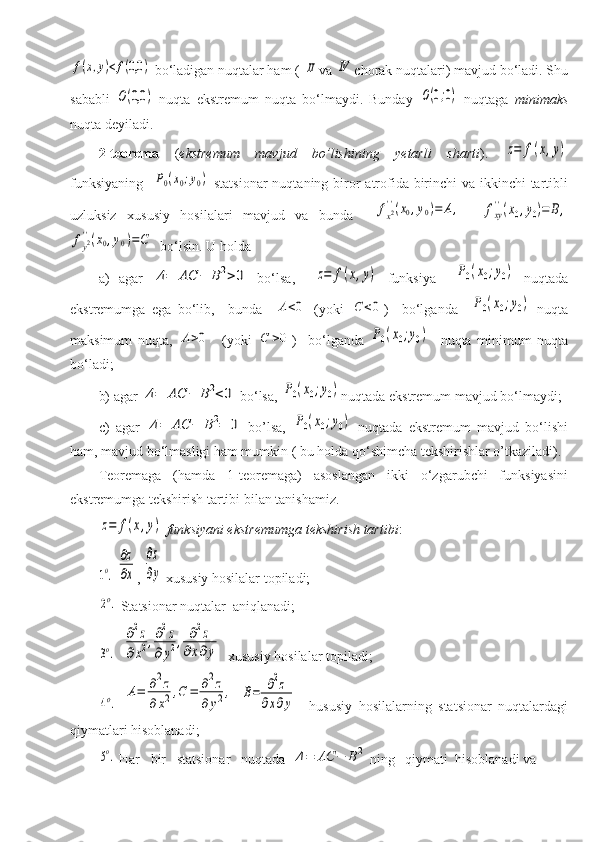 f(x,y)<f(0,0	) bo‘ladigan nuqtalar ham ( 	II va 	IV chorak nuqtalari) mavjud bo‘ladi. Shu
sababli  	
O(0,0	)   nuqta   ekstremum   nuqta   bo‘lmaydi.   Bunday  	O(0;0)   nuqtaga   minimaks
nuqta deyiladi.
2-teorema   ( ekstremum   mavjud   bo’lishining   yetarli   sharti ).  	
z=	f(x,y)
funksiyaning   	
P0(x0;y0)   statsionar  nuqtaning biror  atrofida birinchi va ikkinchi tartibli
uzluksiz   xususiy   hosilalari   mavjud   va   bunda    	
fx2''(x0,y0)=	A,    	fxy
''(x0,y0)=	B,	
fy2''(x0,y0)=C
  bo‘lsin. U holda
a)   agar  	
Δ=	AC	−	B2>0   bo‘lsa,    	z=	f(x,y)   funksiya    	P0(x0;y0)   nuqtada
ekstremumga   ega   bo‘lib,     bunda    	
A<0   (yoki  	C	<0 )     bo‘lganda    	P0(x0;y0)   nuqta
maksimum   nuqta,  	
A>0     (yoki  	C	>0 )     bo‘lganda  	P0(x0;y0)     nuqta   minimum   nuqta
bo‘ladi;
b) agar 	
Δ=	AC	−	B2<0  bo‘lsa, 	P0(x0;y0) nuqtada ekstremum mavjud bo‘lmaydi;
c)   agar  	
Δ=	AC	−	B2=	0   bo’lsa,  	P0(x0;y0)   nuqtada   ekstremum   mavjud   bo‘lishi
ham, mavjud bo‘lmasligi ham mumkin ( bu holda qo‘shimcha tekshirishlar o’tkaziladi). 
Teoremaga   (hamda   1-teoremaga)   asoslangan   ikki   o‘zgarubchi   funksiyasini
ekstremumga tekshirish tartibi bilan tanishamiz. 	
z=	f(x,y)
  funksiyani ekstremumga tekshirish tartibi :	
1o.
 	
∂z
∂x , 	
∂z
∂y  xususiy hosilalar topiladi;	
2o.
 Statsionar nuqtalar   aniqlanadi;	
3o.
   	
∂2z	
∂x2,∂2z	
∂	y2,	∂2z	
∂x∂y   xususiy hosilalar topiladi;	
4o.
 	
A=	∂2z	
∂x2,C	=	∂2z	
∂	y2,  	B=	∂2z	
∂x∂y     hususiy   hosilalarning   statsionar   nuqtalardagi
qiymatlari hisoblanadi;	
5o.
 Har   bir   statsionar   nuqtada  	Δ=	AC	−	B2  ning   qiymati  hisoblanadi va          