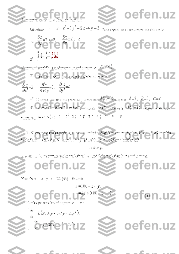 2-teorema asosida xulosa chiqariladi.
Misollar .   1 .     z=	x2+2	y2−	2x+4	y−	3  funksiyani ekstremumga tekshiramiz.
 	
1o.  	
∂z
∂x
=	2x−2,    	∂z
∂y
=	4y+4 .
        	
2o.  	{2(x−1)=0,¿¿¿¿
sistemani yechib, statsionar nuqtani topamiz:  	
P(1;−1).	
3o.
   Ikkinchi tartibli xususiy hosilalarni topamiz:	
∂2z	
∂x2=2,
   	∂2z	
∂x∂y
=0,   	∂2z	
∂y2=	4.	
4o.
  Demak,   barcha   nuqtalarda, jumladan  	P(1;−1) nuqtada 	A=	2,  	B=0,  	C=	4.	
5o.
 	Δ=	AC	−	B2=	2⋅4=	8>0,   bunda  	A>0.   Demak,  	P(1;−1)   nuqta   minimum
nuqta va 	
zmin	=	z(1;−	1)=	12+2⋅(−	1)2−	2⋅1+4⋅(−	1)−	3=−	6.
2.  Kimyoviy reaksiyada 	
x,y   va  	z    miqdordagi konsentratsiyalar  bilan   3 xil modda
ishlatiladi.  Reaksiya 	
v   vaqt doimiyligi ushbu qonun bilan ifodalanadi	
v=kx2yz	
x,y
 va   	z   konsentratsiyalar maksimal  	v   tezlikda reaksiya borishni toping.
Yechish:      x + y + z = 100
  (%) . Shunda  
                                                                                 (1)
Funksiya xosilasini topamiz      	
v  : 