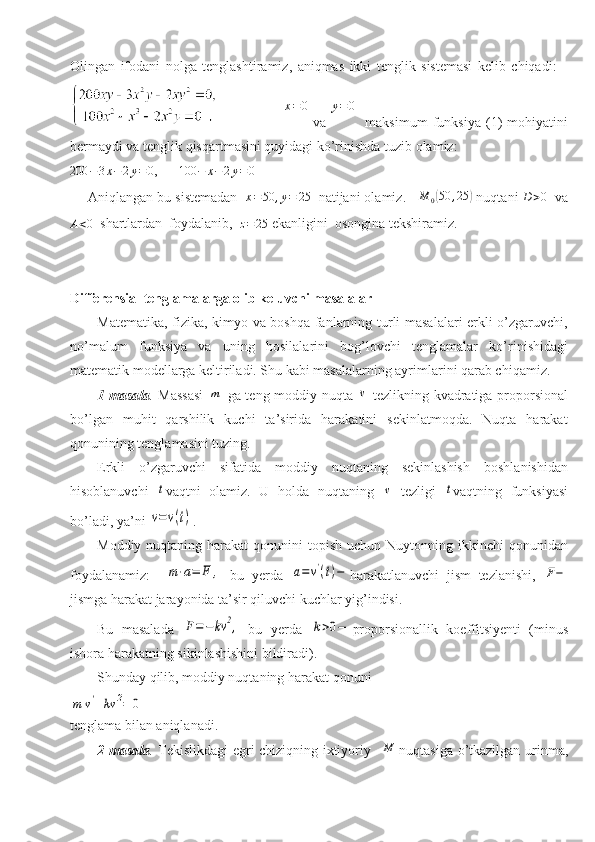 Olingan   ifodani   nolga   tenglashtiramiz,   aniqmas   ikki   tenglik   sistemasi   kelib   chiqadi:    
                         x=0   va  	y=	0     maksimum   funksiya   (1)   mohiyatini
bermaydi va tenglik qisqartmasini quyidagi ko’rinishda tuzib olamiz:	
200	−3x−	2y=0
,      	100	−	x−	2y=0
Aniqlangan bu sistemadan  
x=50	,y=	25   natijani olamiz.    	M	0(50	,25	)  nuqtani 	D>0   va	
A<0
   shartlardan  foydalanib,  	z=25  ekanligini  osongina tekshiramiz.
Differensial tenglamalarga olib keluvchi masalalar
Matematika, fizika, kimyo va boshqa fanlarning turli masalalari erkli o’zgaruvchi,
no’malum   funksiya   va   uning   hosilalarini   bog’lovchi   tenglamalar   ko’rinishidagi
matematik modellarga keltiriladi. Shu kabi masalalarning ayrimlarini qarab chiqamiz.
1-masala .   Massasi  	
m   ga teng moddiy nuqta  	v   tezlikning kvadratiga proporsional
bo’lgan   muhit   qarshilik   kuchi   ta’sirida   harakatini   sekinlatmoqda.   Nuqta   harakat
qonunining tenglamasini tuzing.
Erkli   o’zgaruvchi   sifatida   moddiy   nuqtaning   sekinlashish   boshlanishidan
hisoblanuvchi  	
t vaqtni   olamiz.   U   holda   nuqtaning  	v   tezligi  	t vaqtning   funksiyasi
bo’ladi, ya’ni 	
v=	v(t) .
Moddiy  nuqtaning harakat   qonunini  topish  uchun  Nuytonning  ikkinchi  qonunidan
foydalanamiz:    	
m⋅a=	F	,   bu   yerda  	a=	v'(t)− harakatlanuvchi   jism   tezlanishi,  	F−
jismga harakat jarayonida ta’sir qiluvchi kuchlar yig’indisi. 
Bu   masalada  	
F=−	kv	2,   bu   yerda  	k>0− proporsionallik   koeffitsiyenti   (minus
ishora harakatning sikinlashishini bildiradi).
Shunday qilib, moddiy nuqtaning harakat qonuni	
m	v'+kv	2=	0
tenglama bilan aniqlanadi.
2-masala .   Tekislikdagi egri chiziqning ixtiyoriy   	
M nuqtasiga o’tkazilgan urinma, 