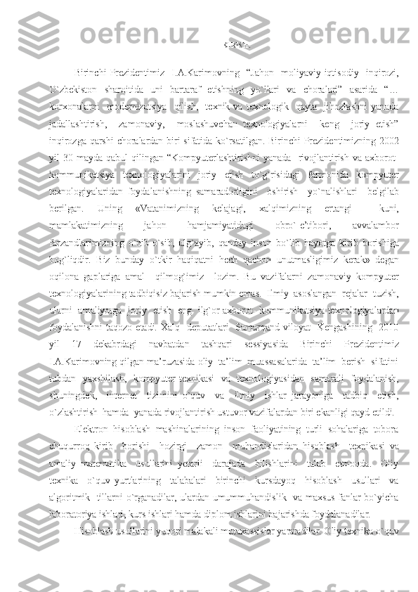 KIRISH.
Birinchi   Prezidentimiz     I.A.Karimovning     “Jahon     moliyaviy-iqtisodiy     inqirozi,
O`zbekiston   sharoitida   uni   bartaraf   etishning   yo`llari   va   choralari”   asarida   “…
korxonalarni     modernizatsiya     qilish,     texnik   va   texnologik     qayta     jihozlashni   yanada
jadallashtirish,     zamonaviy,     moslashuvchan   texnologiyalarni     keng     joriy   etish”
inqirozga qarshi  choralardan biri sifatida ko`rsatilgan. Birinchi Prezidentimizning 2002
yil   30  mayda  qabul   qilingan  “Kompyuterlashtirishni  yanada     rivojlantirish   va  axborot-
kommunikatsiya   texnologiyalarini   joriy   etish   to`g`risidagi   farmonida   kompyuter
texnologiyalaridan   foydalanishning   samaradorligini     oshirish     yo`nalishlari     belgilab
berilgan.   Uning   «Vatanimizning   kelajagi,   xalqimizning   ertangi     kuni,
mamlakatimizning   jahon   hamjamiyatidagi   obro`-e’tibori,   avvalambor
farzandlarimizning   o`nib-o`sib,   ulg`ayib,   qanday   inson   bo`lib   hayotga   kirib   borishiga
bog`liqdir.   Biz   bunday   o`tkir   haqiqatni   hech   qachon   unutmasligimiz   kerak»   degan
oqilona   gaplariga   amal     qilmog`imiz     lozim.   Bu   vazifalarni   zamonaviy   kompyuter
texnologiyalarining tadbiqisiz bajarish mumkin emas.  Ilmiy  asoslangan  rejalar  tuzish,
ularni   amaliyotga   joriy   etish   eng   ilg`or axborot- kommunikatsiya texnologiyalardan
foydalanishni  taqozo etadi. Xalq    deputatlari    Samarqand viloyat    Kengashining    2010
yil   17   dekabrdagi   navbatdan   tashqari   sessiyasida   Birinchi   Prezidentimiz
I.A.Karimovning qilgan ma’ruzasida oliy  ta’lim  muassasalarida  ta’lim  berish  sifatini
tubdan   yaxshilash,   kompyuter texnikasi   va   texnologiyasidan   samarali   foydalanish,
shuningdek,     internet     tizimini   o`quv     va     ilmiy     ishlar   jarayoniga     tadbiq     etish,
o`zlashtirish  hamda  yanada rivojlantirish ustuvor vazifalardan biri ekanligi qayd etildi.
Elektron  hisoblash  mashinalarining  inson  faoliyatining  turli  sohalariga  tobora
chuqurroq   kirib     borishi     hozirgi     zamon     muhandislaridan   hisoblash     texnikasi   va
amaliy   matematika     usullarini   yetarli     darajada     bilishlarini     talab     etmoqda.     Oliy
texnika     o`quv   yurtlarining     talabalari     birinchi     kursdayoq     hisoblash     usullari     va
algoritmik   tillarni o`rganadilar, ulardan umummuhandislik   va maxsus fanlar bo`yicha
laboratoriya ishlari, kurs ishlari hamda diplom ishlarini bajarishda foydalanadilar. 
Hisoblash usullarini yuqori malakali mutaxassislar yaratadilar. Oliy texnika o`quv 
