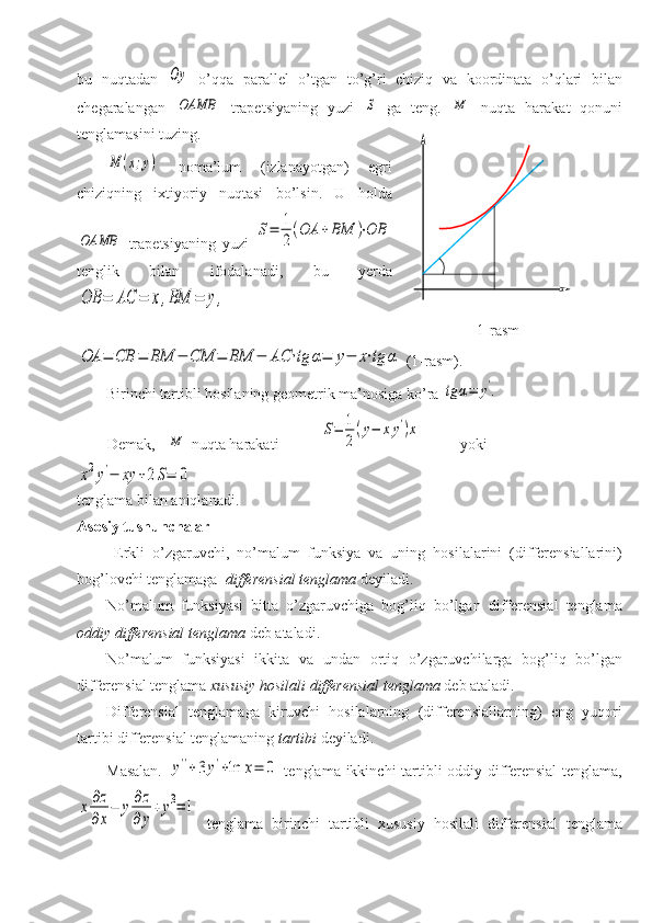 bu   nuqtadan  Oy   o’qqa   parallel   o’tgan   to’g’ri   chiziq   va   koordinata   o’qlari   bilan
chegaralangan  
OAMB   trapetsiyaning   yuzi  	S   ga   teng.  	M   nuqta   harakat   qonuni
tenglamasini tuzing.	
M	(x;y)
  noma’lum   (izlanayotgan)   egri
chiziqning   ixtiyoriy   nuqtasi   bo’lsin.   U   holda	
OAMB
  trapetsiyaning   yuzi  	
S=	1
2
(OA	+BM	)⋅OB
tenglik   bilan   ifodalanadi,   bu   yerda	
OB	=	AC	=	x,BM	=	y,	
OA	=	CB	=	BM	−	CM	=	BM	−	AC	⋅tg	α=	y−	x⋅tg	α
 (1-rasm).
Birinchi tartibli hosilaning geometrik ma’nosiga ko’ra 	
tg	α=	y'.  
        Demak,   	
M  nuqta harakati           	
S=	1
2
(y−	xy')x           yoki 	
x2y'−	xy	+2S=	0
tenglama bilan aniqlanadi.
Asosiy tushunchalar
  Erkli   o’zgaruvchi,   no’malum   funksiya   va   uning   hosilalarini   (differensiallarini)
bog’lovchi tenglamaga   differensial tenglama  dey iladi. 
No’malum   funksiyasi   bitta   o’zgaruvchiga   bog’liq   bo’lgan   differensial   tenglama
oddiy differensial tenglama  deb ataladi. 
No’malum   funksiyasi   ikkita   va   undan   ortiq   o’zgaruvchilarga   bog’liq   bo’lgan
differensial tenglama  xususiy hosilali   differensial tenglama  deb ataladi.
Differensial   tenglamaga   kiruvchi   hosilalarning   (differensiallarning)   eng   yuqori
tartibi differensial tenglamaning  tartibi  deyiladi. 
Masalan.  
y''+3y'+ln	x=	0   tenglama ikkinchi tartibli oddiy differensial tenglama,	
x∂z
∂x
−	y∂z
∂y
+y3=	1
  tenglama   birinchi   tartibli   xususiy   hosilali   differensial   tenglama 1-rasm 