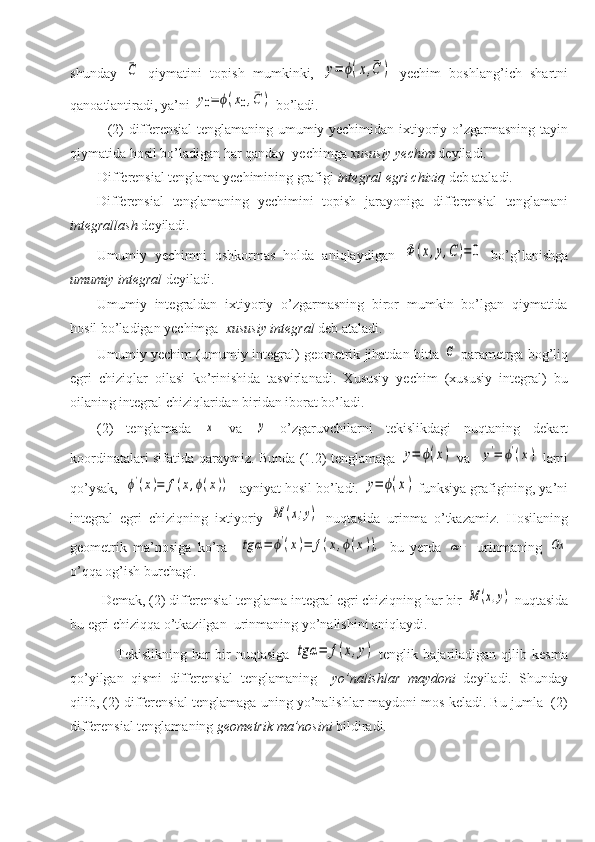 shunday  ¯C   qiymatini   topish   mumkinki,  	y=	ϕ(x,¯C	)   yechim   boshlang’ich   shartni
qanoatlantiradi, ya’ni 	
y0=	ϕ(x0,¯C	)  bo’ladi.
               (2) differensial tenglamaning umumiy yechimidan ixtiyoriy o’zgarmasning tayin
qiymatida hosil bo’ladigan har qanday  yechimga  xususiy   yechim  deyiladi.    
        Differensial tenglama yechimining grafigi  integral   egri chiziq  deb ataladi. 
Differensial   tenglamaning   yechimini   topish   jarayoniga   differensial   tenglamani
integrallash  deyiladi. 
Umumiy   yechimni   oshkormas   holda   aniqlaydigan  	
Φ	(x,y,C)=0   bo’g’lanishga
umumiy integral  deyiladi. 
Umumiy   integraldan   ixtiyoriy   o’zgarmasning   biror   mumkin   bo’lgan   qiymatida
hosil bo’ladigan yechimga   xususiy integral  deb ataladi. 
Umumiy yechim (umumiy integral) geometrik jihatdan bitta  	
C  parametrga bog’liq
egri   chiziqlar   oilasi   ko’rinishida   tasvirlanadi.   Xususiy   yechim   (xususiy   integral)   bu
oilaning integral chiziqlaridan biridan iborat bo’ladi. 
(2)   tenglamada  	
x   va  	y   o’zgaruvchilarni   tekislikdagi   nuqtaning   dekart
koordinatalari sifatida qaraymiz. Bunda (1.2) tenglamaga  	
y=	ϕ(x)   va   	y'=	ϕ'(x)   larni
qo’ysak,  	
ϕ'(x)=	f(x,ϕ(x)) ayniyat hosil bo’ladi. 	y=	ϕ(x)  funksiya grafigining, ya’ni
integral   egri   chiziqning   ixtiyoriy  	
M	(x;y)   nuqtasida   urinma   o’tkazamiz.   Hosilaning
geometrik   ma’nosiga   ko’ra    	
tg	α=	ϕ'(x)=	f(x,ϕ(x)),   bu   yerda  	α−   urinmaning  	Ox
o’qqa og’ish burchagi.
         Demak, (2) differensial tenglama integral egri chiziqning har bir 	
M	(x,y)  nuqtasida
bu egri chiziqqa o’tkazilgan  urinmaning yo’nalishini aniqlaydi.
                  Tekislikning   har   bir   nuqtasiga  	
tg	α=	f(x,y)   tenglik   bajariladigan   qilib   kesma
qo’yilgan   qismi   differensial   tenglamaning     yo’nalishlar   maydoni   deyiladi.   Shunday
qilib, (2) differensial tenglamaga uning yo’nalishlar maydoni mos keladi. Bu jumla  (2)
differensial tenglamaning  geometrik ma’nosini  bildiradi.  