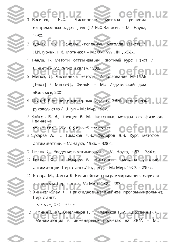 2. Василев,   Н.Ф.   Численные   методы   решения
екстремалных   задач   [Текст]   /   Н.Ф.Василев   –   М.:   Наука,
1980.
3. Турчак,   Л.И.   Основы   численных   методов   [Текст]   /
Л.И.Турчак,   П.В.Плотников   –   М.:   ФИЗМАТЛИТ,   2002.
4. Банди,   Б.   Методы   оптимизации.   Вводный   курс   [Текст]   /
Б.Банди   –   М.:   Радио   и   связь,   1988.
5. Метюз,   Д.   Численные   методы.   Исползование   МАТЛАБ
[Текст]   /   МетюзД.,   ФинкК.   –   М.:   Издателский   дом
«Вилямс»,   2001.
6. Шуп,   Т.   Решение   инженерных   задач   на   ЭВМ:   Практическое
руковод-   ство   / Т.Шуп   –   М.:   Мир,   1982.
7. Зайцев   В.   В.,   Трещев   В.   М.   Численные   методы   для   физиков.
Нелинеые
уравнения   и   оптимизация.   Учебное   пособие.
8. Сухарев   А.   Г.,   Тимохов   А.В.,   Федоров   В.В.   Курс   методов
оптимизатции.   –   М.:Наука,   1986.   –   328   с.
9. Поляк Б.Т.   Введение   в   оптимизацию.   –   М.:   Наука,   1983.   –   384   с.
10. Гилла   Ф.   и   Мюррея.У.   Численные   методы   условий
оптимизации.   Пер.   с   англ./Под.   ред.   –   М.:   Мир,   1977.   –   290   с.
11. Базара   М.,   Шетти   К. Нелинейное   программирование.Теория   и
алгоритмы:   Пер.   с   англ.   -М.:   Мир,1982.   –   583   с.
12. Химмельблау   Д.   Прикладное   нелинейное   программирование:
Пер.   с   англ.
-М.:   Мир,1975.   –   534   с.
13. Гуснин   С.   Ю.,   Омельянов   Г.   А.,   Резников   Г.   А.,   Сироткин   В.   С.
Минимизация   в   инженерныж   расчетах   на   ЭВМ.   –   М.: 