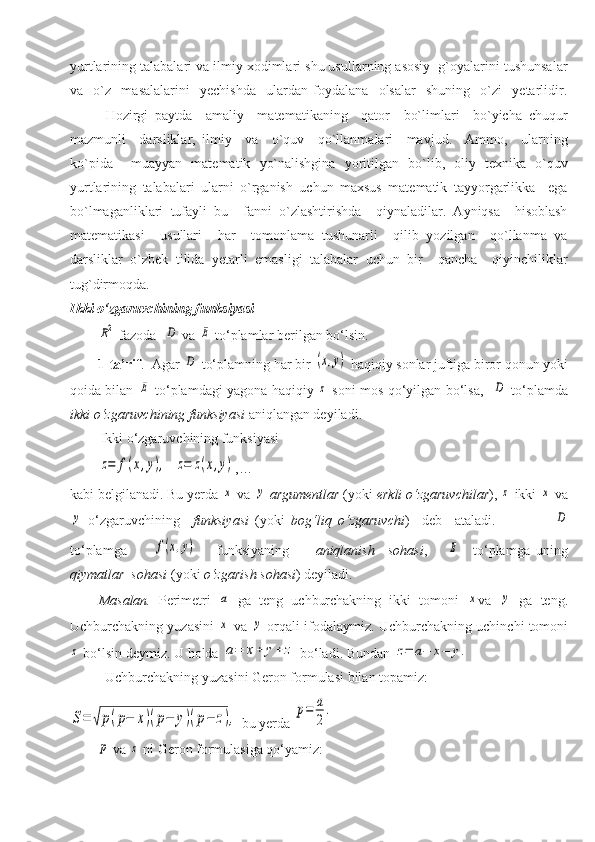 yurtlarining talabalari va ilmiy xodimlari shu usullarning asosiy  g`oyalarini tushunsalar
va     o`z     masalalarini     yechishda     ulardan   foydalana     olsalar     shuning     o`zi     yetarlidir.
Hozirgi   paytda     amaliy     matematikaning     qator     bo`limlari     bo`yicha   chuqur
mazmunli     darsliklar,   ilmiy     va     o`quv     qo`llanmalari     mavjud.     Ammo,     ularning
ko`pida     muayyan   matematik   yo`nalishgina   yoritilgan   bo`lib,   oliy   texnika   o`quv
yurtlarining   talabalari   ularni   o`rganish   uchun   maxsus   matematik   tayyorgarlikka     ega
bo`lmaganliklari   tufayli   bu     fanni   o`zlashtirishda     qiynaladilar.   Ayniqsa     hisoblash
matematikasi     usullari     har     tomonlama   tushunarli     qilib   yozilgan     qo`llanma   va
darsliklar   o`zbek   tilida   yetarli   emasligi   talabalar   uchun   bir     qancha     qiyinchiliklar
tug`dirmoqda.
Ikki o‘zgaruvchining funksiyasiR2
  fazoda    	D  va 	E  to‘plamlar berilgan bo‘lsin.
        1-ta’rif .    Agar 	
D  to‘plamning har bir 	(x,y)  haqiqiy sonlar juftiga biror qonun yoki
qoida bilan  	
E   to‘plamdagi yagona haqiqiy  	z   soni mos qo‘yilgan bo‘lsa,   	D   to‘plamda
ikki o‘zgaruvchining funksiyasi   aniqlangan deyiladi.
 Ikki o‘zgaruvchining funksiyasi  	
z=	f(x,y),
  	z=	z(x,y) ,…  
kabi belgilanadi. Bu yerda 
x  va 	y   argumentlar  (yoki  erkli o‘zgaruvchilar ), 	z  ikki 	x  va	
y
  o‘zgaruvchining     funksiyasi   (yoki   bog‘liq   o‘zgaruvchi )     deb     ataladi.                  	D
to‘plamga        	
f(x,y)       funksiyaning         aniqlanish     sohasi ,      	E     to‘plamga   uning
qiymatlar  sohasi  (yoki  o‘zgarish sohasi ) deyiladi.
Masalan.   Perimetri  	
a   ga   teng   uchburchakning   ikki   tomoni  	x va  	y   ga   teng.
Uchburchakning yuzasini  	
x  va 	y  orqali ifodalaymiz.  Uchburchakning uchinchi tomoni	
z
 bo‘lsin deymiz. U holda 	a=	x+	y+	z  bo‘ladi. Bundan 	z=	a−	x−	y.
          Uchburchakning yuzasini Geron formulasi bilan topamiz:	
S=	√p(p−	x)(p−	y)(p−	z),
 bu yerda 	p=	a
2
.	
p
 va 	z  ni Geron formulasiga qo‘yamiz: 