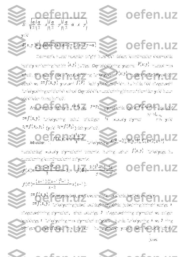 S=	
√	
a
2	(
a
2
−	x)(
a
2
−	y)(
a
2
−	a+	x+	y)yoki	
S(x,y)=	1
4√a(a−	2x)(a−	2y)(2x+2y−	a)
.
                Geometrik   nuqtai-nazardan   to‘g‘ri   burchakli   dekart   koordinatalar   sistemasida
haqiqiy sonlarning har bir 	
(x,y)  juftiga   Oxy  tekislikning  yagona  	P(x;y)   nuqtasi mos
keladi. Shu sababli ikki o‘zgaruvchining funksiyasini  	
P(x;y)   nuqtaning funksiyasi deb
qarash  va  	
z=	f(x,y)   yozuvni  	f(P)     kabi  yozish  mumkin.  Bu  holda ikki   o‘zgaruvchi
funksiyasining aniqlanish sohasi  Oxy  tekislik nuqtalarining biror to‘plamidan yoki butun
tekislikdan iborat bo‘ladi. 
Argumentlarning tayin  	
x=	x0   va   	y=	y0    qiymatlarida   (yoki  	P0(x0;y0) n uqtada) (	
z=	f(x,y)
  funksiyaning     qabul     qiladigan    	z0     xususiy   qiymati    	
z0=	z|x=x0	y=y0   yoki	
z0=	f(x0,y0)
 (yoki 	z0=	f(P0) ) deb yoziladi. 
Misollar.   1. 	
f(x,y)=	y(y2−	1)	
x  funksiyaning 	A(3;−	2),B(y;3),C	(x+2;x+1)   
nuqtalardagi   xususiy   qiymatlarini   topamiz.   Buning   uchun  	
f(x,y)   funksiy a ga   bu
nuqtalarning koordinatalarini qo‘yamiz:	
f(A)=	−	2⋅((−	2)2−	1)	
3	=−	2;
    	f(B)=	3⋅(32−	1)	
y	
=	24
y	
;	
f(C	)=	(x+1)⋅((x+1)2−	1)	
x+2	=	x(x+1).	
z=	f(x,y)
 funksiya jadval, grafik va analitik   usullarda berilish mumkin. 
          	
z=	f(x,y)  funksiyaning jadval usuldagi berilishida  jadvalning birinchi satriga 	x
o‘zgaruvchining   qiymatlari,     chap   ustuniga  	
y   o‘zgaruvchining   qiymatlari   va   qolgan
kataklarga 	
z  funksiyaning mos qiymatlari qo‘yiladi.  Bunda funksiyaning  	x  va  	y  ning
berilgan     qiymatlariga   mos   qiymati     bu   qiymatlar   yotgan   satr   va   ustunlarning
1- 
jadval 