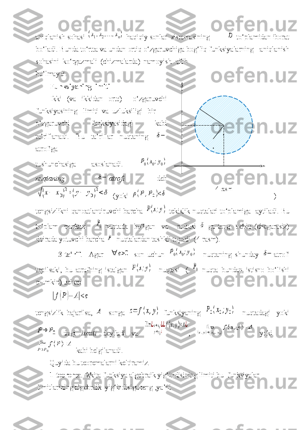 aniqlanish sohasi (x1,x2,...,xn)  haqiqiy sonlar  sistemasining         	D  to‘plamidan iborat
bo‘ladi. Bunda t o‘rtta va undan ortiq o‘zgaruvchiga bog‘liq funksiyalarning   aniqlanish
sohasini  ko‘rgazmali  (chizmalarda)  namoyish  qilib 
bo‘lmaydi. 
Funksiyaning limiti
Ikki   (va   ikkidan   ortq)     o‘zgaruvchi
funksiyasining   limiti  va  uzluksiligi   bir 
o‘zgaruvchi       funksiyasidagi       kabi
ta’riflanadi.   Bu   ta’riflar   nuqtaning  	
δ−
atrofiga 
tushunchasiga   asoslanadi.  	
P0(x0;y0)
nuqtaning  	
δ− atrofi   deb	
√(x−	x0)
2+(y−	y0)
2<	δ
  (yoki  	ρ(P	,P0)<δ )
tengsizlikni qanoatlantiruvchi barcha  	
P(x;y)   tekislik nuqtalari to‘plamiga   aytiladi. Bu
to‘plam     markazi      	
P0   nuqtada     bo‘lgan     va       radiusi  	δ   ga   teng     ochiq   (chegarasiz)
doirada yotuvchi barcha 	
P   nuqtalardan tashkil topadi  (4-rasm).
              3-ta’rif .     Agar    
∀	ε>0   son   uchun  	P0(x0;y0)     nuqtaning   shunday  	δ− atrofi
topilsaki,   bu   atrofning   istalgan  	
P(x;y)     nuqtasi     (  	P0   nuqta   bundan   istisno   bo‘lishi
mumkin) uchun	
|f(P)−	A|<ε
tengsizlik   bajarilsa,  	
A     songa  	z=	f(x,y)   funksiyaning  	P0(x0;y0)     nuqtadagi     yoki	
P→	P0
  dagi   limiti   deyiladi   va  	
lim	¿x→x0¿	
y→y0¿
¿f(x,y)=A¿ ,  	lim	(x,y)→(x0,y0)
f(x,y)=	A   yoki    	
limP→P0
f(P)=	A
 kabi belgilanadi. 
Quyida bu teoremalarni keltiramiz.
        1-teorema .   Ikkita funksiya algebraik yig‘indisining limiti bu  funksiyalar   
 limitlarining algebraik  yig‘indisiga teng ,ya’ni                             4-rasm .
. 