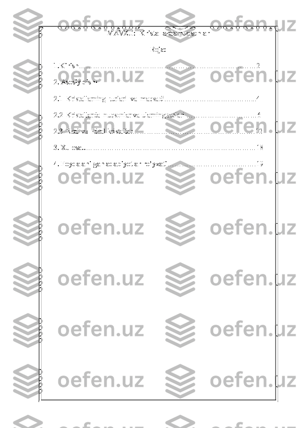 MAVZU:  Kristallarda nuqsonlar
Reja:
1.Kirish ………………………………………………………………… 2
2. Asosiy qism
2.1   Kristallarning    turlari  va  maqsadi……………………….………...4
2.2   Kristallarda  nuqsonlar va ularning turlari …………………………6
2.3   Real va  Ideal kristallar…………………………………………….12
3. Xulosa.. ………………………………………………………………18
4. Foydalanilgan adabiyotlar ro’yxati ………………………….…….19
 
 
 
 
 
 
 
 
 
 
 
 
 
  