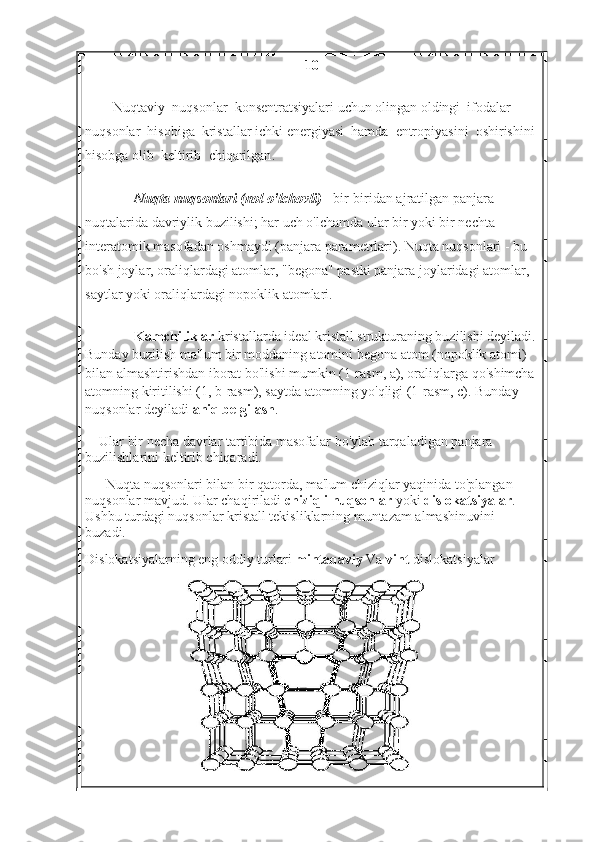 10
Nuqtaviy    nuqsonlar    konsentratsiyalari   uchun   olingan   oldingi    ifodalar    
nuqsonlar    hisobiga    kristallar   ichki   energiyasi    hamda    entropiyasini    oshirishini  
hisobga   olib    keltirib    chiqarilgan .
Nuqta nuqsonlari (nol o'lchovli)   - bir-biridan ajratilgan panjara 
nuqtalarida davriylik buzilishi; har uch o'lchamda ular bir yoki bir nechta 
interatomik masofadan oshmaydi (panjara parametrlari). Nuqta nuqsonlari - bu 
bo'sh joylar, oraliqlardagi atomlar, "begona" pastki panjara joylaridagi atomlar, 
saytlar yoki oraliqlardagi nopoklik atomlari.
Kamchiliklar   kristallarda ideal kristall strukturaning buzilishi deyiladi.
Bunday buzilish ma'lum bir moddaning atomini begona atom (nopoklik atomi) 
bilan almashtirishdan iborat bo'lishi mumkin (1-rasm, a), oraliqlarga qo'shimcha 
atomning kiritilishi (1, b-rasm), saytda atomning yo'qligi (1-rasm, c). Bunday 
nuqsonlar deyiladi   aniq belgilash .
Ular bir necha davrlar tartibida masofalar bo'ylab tarqaladigan panjara 
buzilishlarini keltirib chiqaradi.
Nuqta nuqsonlari bilan bir qatorda, ma'lum chiziqlar yaqinida to'plangan 
nuqsonlar mavjud. Ular chaqiriladi   chiziqli nuqsonlar   yoki   dislokatsiyalar . 
Ushbu turdagi nuqsonlar kristall tekisliklarning muntazam almashinuvini 
buzadi.
Dislokatsiyalarning eng oddiy turlari   mintaqaviy   Va   vint   dislokatsiyalar . 