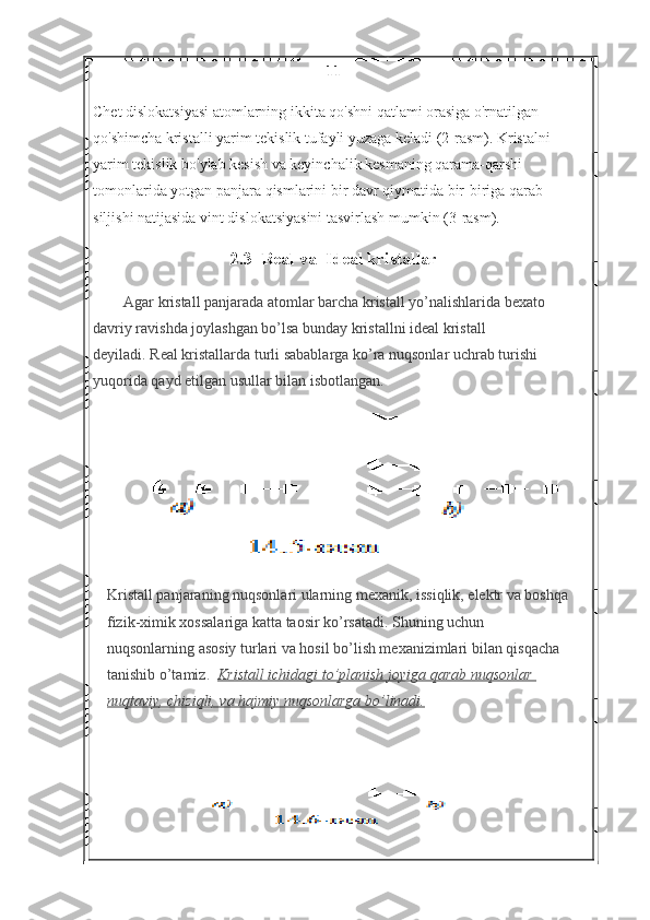 11
Chet dislokatsiyasi atomlarning ikkita qo'shni qatlami orasiga o'rnatilgan 
qo'shimcha kristalli yarim tekislik tufayli yuzaga keladi (2-rasm). Kristalni 
yarim tekislik bo'ylab kesish va keyinchalik kesmaning qarama-qarshi 
tomonlarida yotgan panjara qismlarini bir davr qiymatida bir-biriga qarab 
siljishi natijasida vint dislokatsiyasini tasvirlash mumkin (3-rasm).
2.3  Real va  Ideal kristallar
Agar kristall panjarada atomlar barcha kristall yo’nalishlarida bexato 
davriy ravishda joylashgan bo’lsa bunday kristallni ideal kristall 
deyiladi.   Real kristallarda turli sabablarga ko’ra nuqsonlar uchrab turishi 
yuqorida qayd etilgan usullar bilan isbotlangan.
K r istall panjaraning nuqsonlari ularning mexanik, issiqlik, elektr va boshqa 
fizik-ximik xossalariga katta taosir ko’rsatadi. Shuning uchun 
nuqsonlarning asosiy turlari va hosil bo’lish mexanizimlari bilan qisqacha 
tanishib o’tamiz.   Kristall ichidagi	 to’planish	 joyiga	 qarab	 nuqsonlar	 
nuqtaviy,	
 chiziqli,	 va	 hajmiy	 nuqsonlarga	 bo’linadi. 