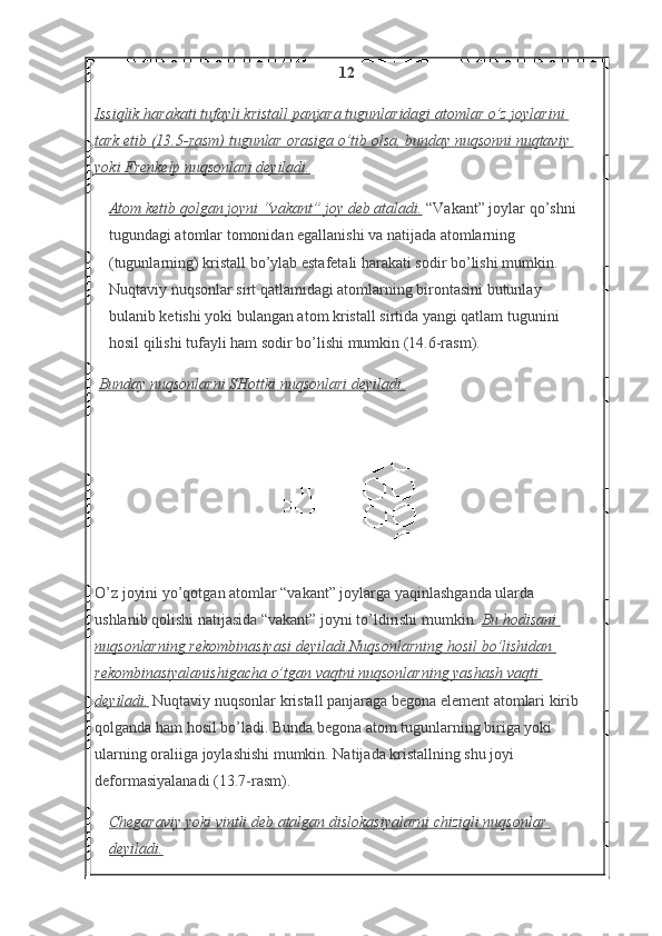 12
Issiqlik harakati	 tufayli	 kristall	 panjara	 tugunlaridagi	 atomlar	 o’z	 joylarini	 
tark	
 etib	 (13.5-rasm)	 tugunlar	 orasiga	 o’tib	 olsa,	 bunday	 nuqsonni	 nuqtaviy	 
yoki	
 Frenkelp	 nuqsonlari	 deyiladi.
Atom	
 ketib	 qolgan	 joyni	 “vakant”	 joy	 deb	 ataladi.   “Vakant” joylar qo’shni 
tugundagi atomlar tomonidan egallanishi va natijada atomlarning 
(tugunlarning) kristall bo’ylab estafetali harakati sodir bo’lishi mumkin. 
Nuqtaviy nuqsonlar sirt qatlamidagi atomlarning birontasini butunlay 
bulanib ketishi yoki bulangan atom kristall sirtida yangi qatlam tugunini 
hosil qilishi tufayli ham sodir bo’lishi mumkin (14.6-rasm).
  Bunday	
 nuqsonlarni	 SHottki	 nuqsonlari	 deyiladi.
O’z joyini yo’qotgan atomlar “vakant” joylarga yaqinlashganda ularda 
ushlanib qolishi natijasida “vakant” joyni to’ldirishi mumkin.   Bu	
 hodisani	 
nuqsonlarning	
 rekombinasiyasi	 deyiladi.Nuqsonlarning	 hosil	 bo’lishidan	 
rekombinasiyalanishigacha	
 o’tgan	 vaqtni	 nuqsonlarning	 yashash	 vaqti	 
deyiladi.   Nuqtaviy nuqsonlar kristall panjaraga begona element atomlari kirib 
qolganda ham hosil bo’ladi. Bunda begona atom tugunlarning biriga yoki 
ularning oraliiga joylashishi mumkin. Natijada kristallning shu joyi 
deformasiyalanadi (13.7-rasm).
Chegaraviy	
 yoki	 vintli	 deb	 atalgan	 dislokasiyalarni	 chiziqli	 nuqsonlar	 
deyiladi.   