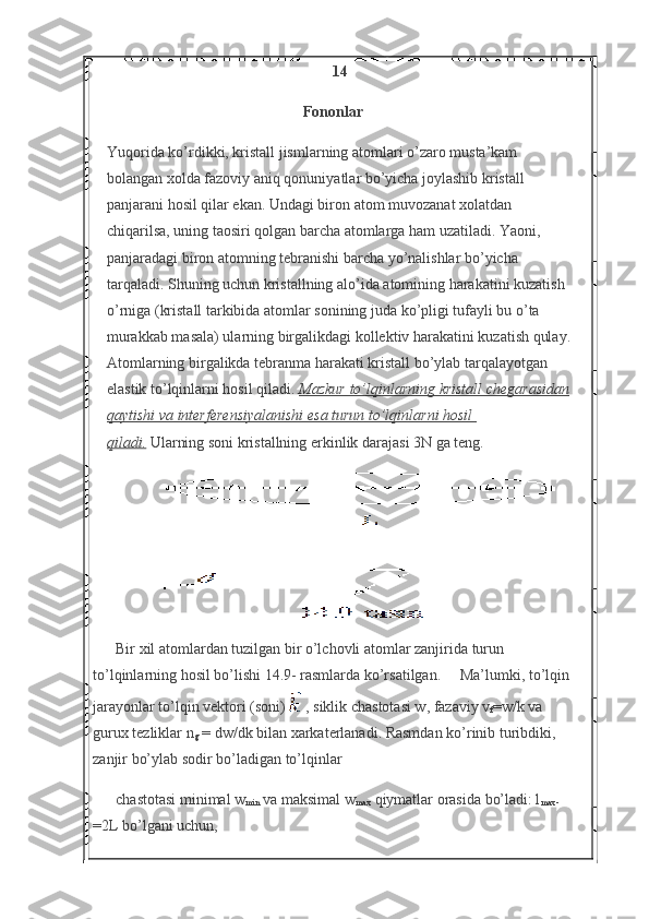 14
Fononlar
Yuqorida ko’rdikki, kristall jismlarning atomlari o’zaro musta’kam 
bolangan xolda fazoviy aniq qonuniyatlar bo’yicha joylashib kristall 
panjarani hosil qilar ekan. Undagi biron atom muvozanat xolatdan 
chiqarilsa, uning taosiri qolgan barcha atomlarga ham uzatiladi. Yaoni, 
panjaradagi biron atomning tebranishi barcha yo’nalishlar bo’yicha 
tarqaladi. Shuning uchun kristallning alo’ida atomining harakatini kuzatish 
o’rniga (kristall tarkibida atomlar sonining juda ko’pligi tufayli bu o’ta 
murakkab masala) ularning birgalikdagi kollektiv harakatini kuzatish qulay.
Atomlarning birgalikda tebranma harakati kristall bo’ylab tarqalayotgan 
elastik to’lqinlarni hosil qiladi.   Mazkur to’lqinlarning	 kristall	 chegarasidan
qaytishi	
 va	 interferensiyalanishi	 esa	 turun	 to’lqinlarni	 hosil	 
qiladi.   Ularning soni kristallning erkinlik darajasi 3N ga teng.
              
Bir xil atomlardan tuzilgan bir o’lchovli atomlar zanjirida turun 
to’lqinlarning hosil bo’lishi 14.9- rasmlarda ko’rsatilgan.     Ma’lumki, to’lqin 
jarayonlar to’lqin vektori (soni)     , siklik chastotasi w, fazaviy v
f =w/k va 
gurux tezliklar n
g   = dw/dk bilan xarkaterlanadi. Rasmdan ko’rinib turibdiki, 
zanjir bo’ylab sodir bo’ladigan to’lqinlar 
chastotasi minimal w
min   va maksimal w
max   qiymatlar orasida bo’ladi: l
max -
=2L bo’lgani uchun, 