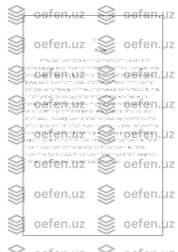 17
Xulosa
Kristaldagi nuqsonlar asosan modda materiallarini tozalash ishlari 
natijasida yuzaga keladi. Nuqsonlar bir necha turga bo’linadi. Ular asosan kristal
panjara tugunlaridagi atom va ionlarning o’z o’rnini tashlab ketishi natijasida 
yuzaga keladi. Nuqsonlar moddaga turlicha tasir ko’rsatadi. Biri moddaning 
zichligiga tasir ko’rsatsa yana biri esa uning massasiga tasir ko’rsatadi. Atom va 
ionlarning kristal panjara tugunlaridan chiqib ketishiga sabab esa issiqlik 
harakati tufayli ularning energiyasi atomlarning kristal panjara tugunlarida 
ushlab turuvchi bog’lanish energiyasidan katta bo’lganligi uchun ular uzub 
chiqib ketadi.   Nuqtaviy nuqsonlar kristall panjaraga begona element atomlari 
kirib qolganda ham hosil bo’ladi.  Nuqtali nuqsonlar - bu kristall panjaralarning 
nuqsonlari bo'lib, ular panjadan atomlar yoki ionlarning yo'qolishi natijasida 
paydo bo'ladi va shu bilan bo'sh nuqta hosil bo'ladi. Shottki nuqsoni va Frenkel 
nuqsoni nuqta nuqsonlarining ikki shaklidir. Shottki nuqsoni va Frenkel 
nuqsonining farqi shundaki, Shottki nuqsoni kristalning zichligini pasaytiradi, 
Frenkel nuqsoni esa kristalning zichligiga ta'sir qilmaydi. 