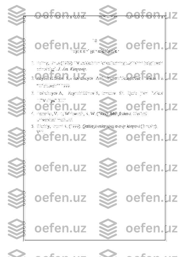 18
Foydalanilgan adabiyotlar
1. Poling, Linus (1929). "Murakkab ion kristallarining tuzilishini belgilovchi
printsiplar".   J. Am.	 Kimyoviy.	 
2. Zaynobiddinov   S,   Teshaboyev   A.T.   Yarimo’tkazgichlar   fizikasi.   T.
“O’qituvchi’’ 1999
3. Teshaboyev   A,       Zaynobiddinov   S,   Ermatov     Sh.     Qatiq     jism     fizikasi
T.”Moliya” 2001
4. Petrenko, V. F.; Whitworth, R. W. (1999).   Muz	
 fizikasi . Oksford 
universiteti matbuoti. 
5. G'arbiy, Entoni R. (1999).   Qattiq	
 jismlarning	 asosiy	 kimyosi   (2-nashr). 
Vili. 
 
  