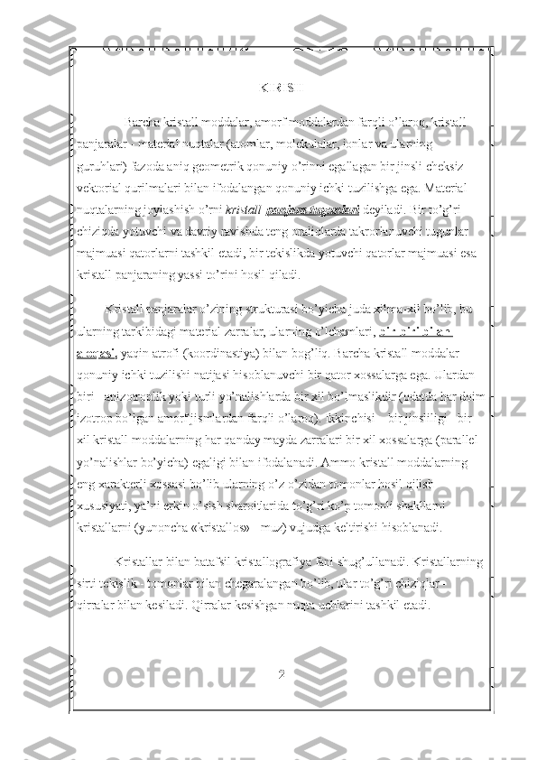 KIRISH
                Barcha kristall moddalar, amorf moddalardan farqli o’laroq, kristall 
panjaralar - material nuqtalar (atomlar, molekulalar, ionlar va ularning 
guruhlari) fazoda aniq geometrik qonuniy o’rinni egallagan bir jinsli cheksiz 
vektorial qurilmalari bilan ifodalangan qonuniy ichki tuzilishga ega. Material 
nuqtalarning joylashish o’rni   kristall   panjara tugunlari   deyiladi. Bir to’g’ri 
chiziqda yotuvchi va davriy ravishda teng oraliqlarda takrorlanuvchi tugunlar 
majmuasi qatorlarni tashkil etadi, bir tekislikda yotuvchi qatorlar majmuasi esa 
kristall panjaraning yassi to’rini hosil qiladi.
         Kristall panjaralar o’zining strukturasi bo’yicha juda xilma-xil bo’lib, bu 
ularning tarkibidagi material zarralar, ularning o’lchamlari,   bir-biri bilan 
aloqasi ,  yaqin atrofi (koordinastiya) bilan bog’liq. Barcha kristall moddalar 
qonuniy ichki tuzilishi natijasi hisoblanuvchi bir qator xossalarga ega. Ulardan 
biri - anizotroplik yoki turli yo’nalishlarda bir xil bo’lmaslikdir (odatda har doim
izotrop bo’lgan amorf jismlardan farqli o’laroq). Ikkinchisi – bir jinsliligi - bir 
xil kristall moddalarning har qanday mayda zarralari bir xil xossalarga (parallel 
yo’nalishlar bo’yicha) egaligi bilan ifodalanadi. Ammo kristall moddalarning 
eng xarakterli xossasi bo’lib ularning o’z-o’zidan tomonlar hosil qilish 
xususiyati, ya’ni erkin o’sish sharoitlarida to’g’ri ko’p tomonli shakllarni - 
kristallarni (yunoncha «kristallos» - muz) vujudga keltirishi hisoblanadi.
            Kristallar bilan batafsil kristallografiya fani shug’ullanadi. Kristallarning 
sirti tekislik - tomonlar bilan chegaralangan bo’lib, ular to’g’ri chiziqlar - 
qirralar bilan kesiladi. Qirralar kesishgan nuqta uchlarini tashkil etadi. 
2 