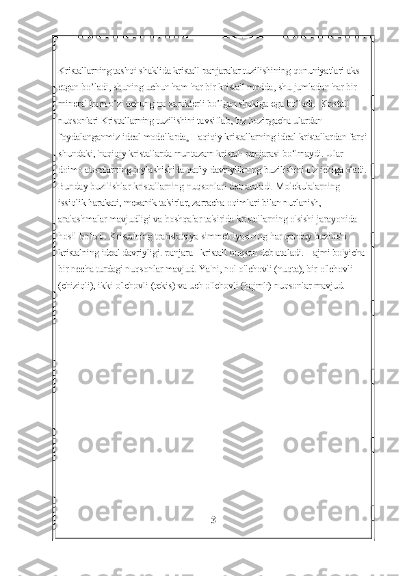Kristallarning tashqi shaklida kristall panjaralar tuzilishining qonuniyatlari aks 
etgan bo’ladi, shuning uchun ham har bir kristall modda, shu jumladan har bir 
mineral ham o’zi uchungina xarakterli bo’lgan shaklga ega bo’ladi.   Kristall 
nuqsonlari Kristallarning tuzilishini tavsiflab, biz hozirgacha ulardan 
foydalanganmiz   ideal modellar da .  Haqiqiy kristallarning ideal kristallardan farqi
shundaki, haqiqiy kristallarda muntazam kristall panjarasi bo‘lmaydi. Ular 
doimo atomlarning joylashishida qat'iy davriylikning buzilishini o'z ichiga oladi.
Bunday buzilishlar kristallarning nuqsonlari deb ataladi. Molekulalarning 
issiqlik harakati, mexanik ta'sirlar, zarracha oqimlari bilan nurlanish, 
aralashmalar mavjudligi va boshqalar ta'sirida kristallarning o'sishi jarayonida 
hosil bo'ladi. Kristalning translatsiya simmetriyasining har qanday buzilishi - 
kristalning ideal davriyligi. panjara - kristall nuqson deb ataladi. Hajmi bo'yicha 
bir necha turdagi nuqsonlar mavjud. Ya'ni, nol o'lchovli (nuqta), bir o'lchovli 
(chiziqli), ikki o'lchovli (tekis) va uch o'lchovli (hajmli) nuqsonlar mavjud.
3 
