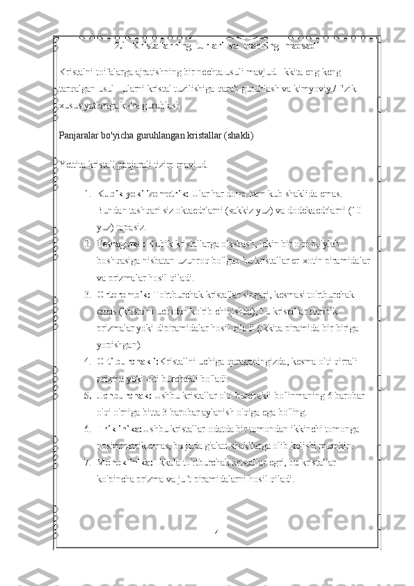 2.1  Kristallarning  turlari  va  ularning  maqsadi
Kristalni toifalarga ajratishning bir nechta usuli mavjud. Ikkita eng keng 
tarqalgan usul - ularni kristal tuzilishiga qarab guruhlash va kimyoviy / fizik 
xususiyatlariga ko'ra guruhlash.
Panjaralar bo'yicha guruhlangan kristallar (shakli)
Yettita kristall panjarali tizim mavjud.
1. Kubik yoki izometrik:   Ular har doim ham kub shaklida emas. 
Bundan tashqari siz oktaedrlarni (sakkiz yuz) va dodekaedrlarni (10 
yuz) topasiz.
2. Tetragonal:   Kubik kristallarga o'xshash, lekin bir o'qi bo'ylab 
boshqasiga nisbatan uzunroq bo'lgan bu kristallar er-xotin piramidalar 
va prizmalar hosil qiladi.
3. Ortorombik:   To'rtburchak kristallar singari, kesmasi to'rtburchak 
emas (kristalni uchidan ko'rib chiqishda), bu kristallar rombik 
prizmalar yoki dipiramidalar hosil qiladi (ikkita piramida bir-biriga 
yopishgan).
4. Olti burchakli: Kristallni uchiga qaraganingizda, kesma olti qirrali 
prizma yoki olti burchakli bo'ladi.
5. Uchburchak:   Ushbu kristallar   olti burchakli bo'linmaning 6 barobar 
o'qi o'rniga bitta 3 barobar aylanish o'qiga ega bo'ling.
6. Triklinika: Ushbu kristallar odatda bir tomondan ikkinchi tomonga 
nosimmetrik emas, bu juda g'alati shakllarga olib kelishi mumkin.
7. Monoklinika:  Ikkala to'rtburchak kristallar egri, bu kristallar 
ko'pincha prizma va juft piramidalarni hosil qiladi.
4 