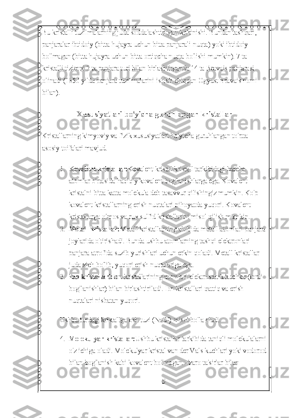 Bu kristalli tuzilmalarning juda soddalashtirilgan ko'rinishi. Bundan tashqari, 
panjaralar ibtidoiy (bitta hujayra uchun bitta panjarali nuqta) yoki ibtidoiy 
bo'lmagan (bitta hujayra uchun bitta ortiqcha nuqta bo'lishi mumkin). 7 ta 
kristalli tizimni 2 ta panjara turi bilan birlashtirganda 14 ta Bravais panjarasi 
olinadi (1850 yilda panjara tuzilmalarini ishlab chiqqan Ogyust Bravais nomi 
bilan).
Xususiyatlari bo'yicha guruhlangan kristallar
Kristallarning kimyoviy va fizik xususiyatlari bo'yicha guruhlangan to'rtta 
asosiy toifalari mavjud.
1. Kovalent kristallar: Kovalent kristal kristall tarkibidagi barcha 
atomlar o'rtasida haqiqiy kovalent bog'lanishlarga ega. Kovalent 
kristalni bitta katta molekula deb tasavvur qilishingiz mumkin. Ko'p 
kovalent kristallarning erish nuqtalari nihoyatda yuqori. Kovalent 
kristallarga olmos va rux sulfid kristallarini misol qilish mumkin.
2. Metall kristallar: Metall kristallarning alohida metall atomlari panjara 
joylarida o'tirishadi. Bunda ushbu atomlarning tashqi elektronlari 
panjara atrofida suzib yurishlari uchun erkin qoladi.  Metall kristallar 
juda zich bo'lib, yuqori erish nuqtalariga ega.
3. Ion kristallari: Ion kristallarining atomlari elektrostatik kuchlar (ionli 
bog'lanishlar) bilan birlashtiriladi. Ion kristallari qattiq va erish 
nuqtalari nisbatan yuqori. 
Ushbu turdagi kristallga osh tuzi (NaCl) misol bo'la oladi.
4. Molekulyar kristallar: Ushbu kristallar tarkibida taniqli molekulalarni
o'z ichiga oladi. Molekulyar kristal van der Vals kuchlari yoki vodorod
bilan bog'lanish kabi kovalent bo'lmagan o'zaro ta'sirlar bilan
5 